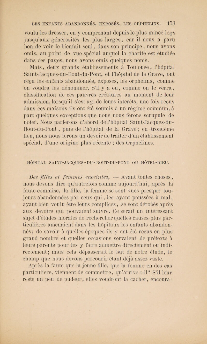 voillu les dresser, en y comprenant depuis le plus mince legs jusqu’aux generosites les plus larges, car il nous a paru bon de voir le bienfait seul. dans son principe, nous avons omis, au point de vue special auquel la charite est etudiee dans ces pages, nous avons omis quelques noms. Mais, deux grands etablissements a Toulouse, l’hopital Saint-Jacques-du-Bout-du-Pont, et l’hopital de la Grave, ont repu les enfants abandonnes, exposes, les orphelins, comme on vou'dra les denommer. S’il y a eu, comme on le verra, classification de ces pauvres creatures au moment de leur admission, lorsqu’il s’est agi de leurs interets, une fois requs dans ces maisons ils ont ete sounds a un regime commun, a part quelques exceptions que nous nous ferons scrupule de noter. Nous parlerons d’abord de l’hopital Saint-Jacques-du- Bout-du-Pont , puis de Phopital de la Grave; en troisieme lieu, nous nous ferons un devoir de trader d’un etablissement special, d’une origine plus recente : des Orphelines. HOPITAL SAINT-JACQUES-DU-BOUT-DU-PONT OU TIOTEL-DIEU. Des files et femmes enceintes, — Avant toutes choses, nous devons dire qu’autrefois comme aujourd’hui, apres la faute commise, la fllle, la femme se sont vues presque tou- jours abandonnees par ceux qui, les ayant poussees a mal, ayant bien voulu etre leurs complices, se sont derobes apres aux devoirs qui pouvaient suivre. Ge serait un interessant sujet d’etudes morales de rechercher quelles causes plus par- ticulieres amenaient dans les hopitaux les enfants abandon¬ nes; de savoir a quelles epoques ils y ont ete recus en plus grand nombre et quelles occasions servaient de pretexte a leurs parents pour les y faire admettre directement ou indi- rectement; mais cela depasserait le but de notre etude, le champ que nous devons parcourir etant deja assez vaste. Apres la faute que la jeune fllle, que la femme en des cas particuliers, viennent de commettre, qu’arrive-t-il? S’il leur reste un peu de pudeur, elles voudront la cacher, encoura-