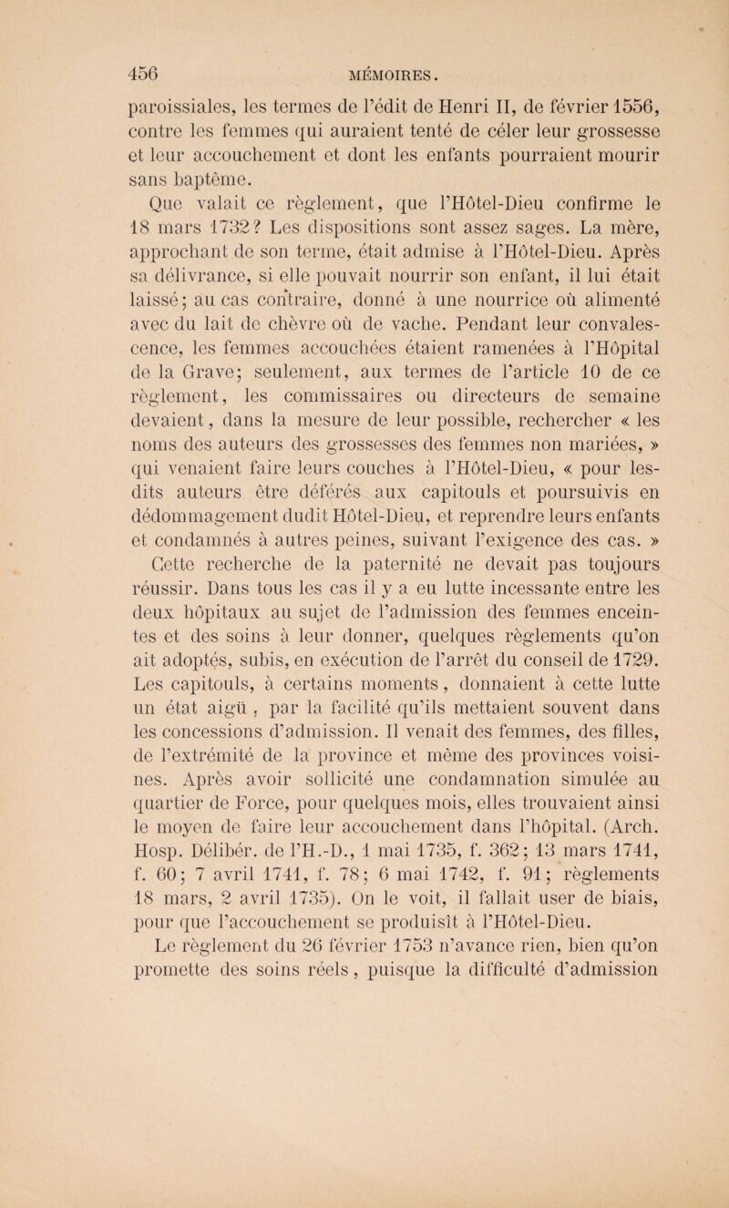 paroissiales, les termes de l’edit de Henri II, de fevrier 1556, contre les femmes qui auraient tente de celer leur grossesse et leur accouchement et dont les enfants pourraient mourir sans bapteme. Que valait ce reglement, que l’Hotel-Dieu confirme le 18 mars 1732? Les dispositions sont assez sages. La mere, approchant de son terme, etait admise a l’Hotel-Dieu. Apres sa delivrance, si elle pouvait nourrir son enfant, il lui etait laisse; au cas contraire, donne a une nourrice ou alimente avec du lait de chevre ou de vache. Pendant leur convales¬ cence, les femmes accouchees etaient ramenees a l’Hopital de la Grave; seulement, aux termes de Particle 10 de ce reglement, les commissaires ou directeurs de semaine devaient, dans la mesure de leur possible, rechercher « les noms des auteurs des grossesses des femmes non mariees, » qui venaient faire leurs couches a l’Hotel-Dieu, « pour les- dits auteurs etre deferes aux capitouls et poursuivis en dedommagement dudit Hotel-Dieu, et reprendre leurs enfants et condamnes a autres peines, suivant l’exigence des cas. » Cette recherche de la paternite ne devait pas toujours reussir. Dans tous les cas il y a eu lutte incessante entre les deux hopitaux au sujet de l’admission des femmes encein¬ tes et des soins a leur donner, quelques reglements qu’on ait adoptes, suhis, en execution de Parret du conseil de 1729. Les capitouls, a certains moments, donnaient a cette lutte un etat aigti , par la facilite qu’ils mettaient souvent dans les concessions d’admission. Il venait des femmes, des filles, de l’extremite de la province et meme des provinces voisi- nes. Apres avoir sollicite une condamnation simulee au quartier de Force, pour quelques mois, elles trouvaient ainsi le moyen de faire leur accouchement dans Phopital. (Arch. Hosp. Deliber. de l’H.-D., 1 mai 1735, f. 362; 13 mars 1741, f. 60; 7 avril 1741, f. 78; 6 mai 1742, f. 91; reglements 18 mars, 2 avril 1735). On le voit, il fallait user de biais, pour que l’accouchement se produisit a PHotel-Dieu. Le reglement du 26 fevrier 1753 n’avance rien, hien qu’on promette des soins reels, puisque la difficulte d’admission