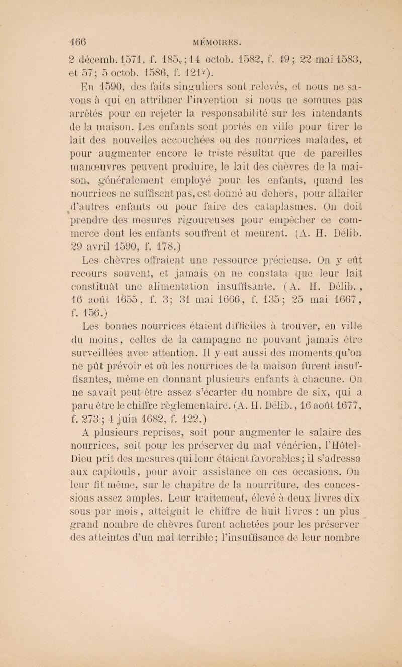 2 decemb. 1571, f. 185v;14 octob. 1582, f. 49; 22 mail583, et 57; 5 octob. 1586, f. 121v). En 1590, des fails singuliers son! reieves, et nous ne sa- vons a qai en attribner l’invention si nous ne sommes pas arretes pour en rejeter ia responsabilite sur les intendants de la maison. Les enfants son! portes en vide pour tirer le lait des nouvelles acco uchees oil des nourrices malades, et pour augmenter encore le triste resultat que de pareides manoeuvres peuvent produire, le lait des chevres de la mai¬ son, generalement employe pour les enfants, quand les nourrices ne suffisentpas, est donne au dehors, pour allaiter d’autres enfants ou pour faire des cataplasmes. On doit prendre des mesures rigoureuses pour empecher ce com¬ merce dont les enfants souffrent et meurent. (A. H. Delib. 29 avril 1590, f. 178.) Les chevres offraient une ressource precieuse. On y eut recours souvent, et jamais on ne constata que leur lait constituat une alimentation insuffisante. (A. H. Delib., 16 aout 1655, f. 3; 31 mai 1666, f. 135; 25 mai 1667, f. 156.) Les bonnes nourrices etaient difficiles a trouver, en vide du inoins, cedes de la campagne ne pouvant jamais etre surveillees avec attention. II y eut aussi des moments qu’on ne put prevoir et ou les nourrices de la maison furent insuf- fisantes, meme en donnant plusieurs enfants a chacune. On ne savait peut-etre assez s’ecarter du nombre de six, qui a paru etre le chiffre reglementaire. (A. H. Delib., 16 aout 1677, f. 273; 4 juin 1682, f. 122.) A plusieurs reprises, soit pour augmenter le salaire des nourrices, soit pour les preserver du mai venerien, fHotei- Dieu prit des mesures qui leur etaient favorables; il s’adressa aux capitouls, pour avoir assistance en ces occasions. On leur fit me me, sur le chapitre de la nourriture, des conces¬ sions assez amples. Leur traitement, eleve a deux livres dix sous par mois, atteignit le chiffre de huit livres : un plus grand nombre de chevres furent achetees pour les preserver des atteintes d’un mai terrible; I’insuffisance de leur nombre