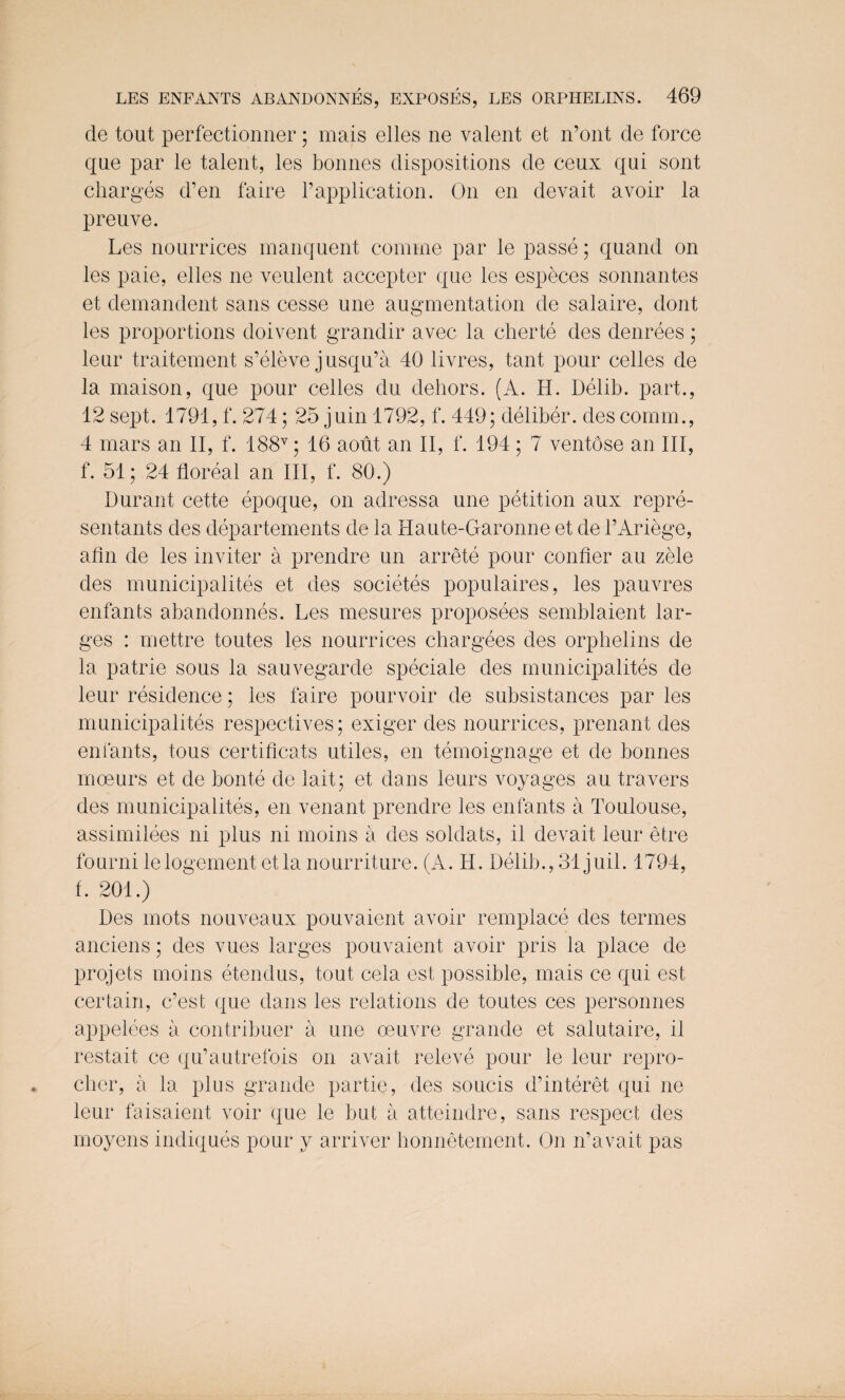 de tout perfectionner; mais elles ne valent et n’ont de force que par le talent, les bonnes dispositions de ceux qui sont charges d’en faire 1’application. On en devait avoir la preuve. Les nourrices manquent comine par le passe; quand on les paie, elles ne veulent accepter que les especes sonnantes et demandent sans cesse une augmentation de salaire, dont les proportions doivent grandir avec la cherte des denrees; leur traitement s’eleve jusqu’a 40 livres, tant pour celles de la maison, que pour cedes du dehors. (A. H. Delib. part., 12 sept. 1791, f. 274; 25 juin 1792, f. 449; deliber. des comm., 4 mars an II, f. 188v; 16 aout an II, f. 194 ; 7 ventose an III, f. 51; 24 floreal an III, f. 80.) Durant cette epoque, on adressa une petition aux repre- sentants des departements de la Haute-Garonne et de 1’Ariege, atin de les inviter a prendre un arrete pour confier au zele des municipalites et des societes populaires, les pauvres enfants abandonnes. Les mesures proposees semblaient lar¬ ges : mettre toutes les nourrices chargees des orphelins de la patrie sous la sauvegarde speciale des municipalites de leur residence; les faire pourvoir de subsistances par les municipalites respectives; exiger des nourrices, prenant des enfants, tons certificats utiles, en temoignage et de bonnes moeurs et de bonte de lait; et dans leurs voyages au travers des municipalites, en venant prendre les enfants a Toulouse, assimilees ni plus ni moins a des soldats, il devait leur etre fourni lelogement etla nourriture. (A. H. Delib., 31 juil. 1794, f. 201.) Des mots nouveaux pouvaient avoir remplace des termes anciens; des vues larges pouvaient avoir pris la place de projets moins etendus, tout cela est possible, mais ce qui est certain, c’est que dans les relations de toutes ces personnes appelees a contribuer a une oeuvre grande et salutaire, il restait ce qu’autrefois on avait releve pour le leur repro- clier, a la plus grande partie, des soucis d’interet qui ne leur faisaient voir que le but a atteindre, sans respect des moyens indiques pour y arriver bonnetement. On n’avait pas