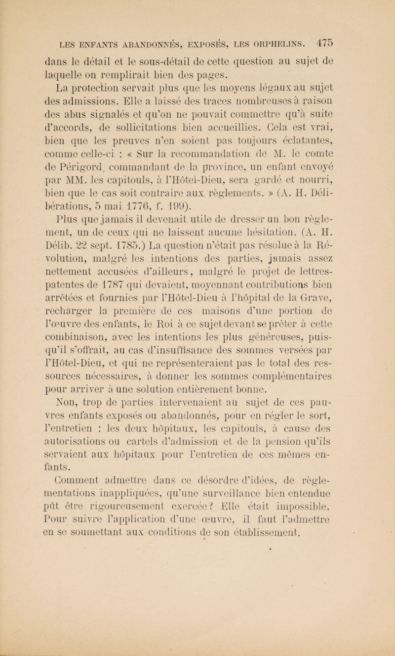 dans le detail et le sous-detail de cette question au sujet de laquelle on remplirait bien des pages. La protection servait plus que les moyens legauxau sujet des admissions. Elle a laisse des traces nombreusesa raison des abus sign ales et qu’on ne pouvait commettre qu’a suite d’accords, de sollicitations bien accueillies. Gela est vrai, bien que les preuves n’en soient pas toujours eclatantes, comme celle-ci : « Sur la recommandation de M, le comte de Perigord, commandant de la province, un enfant envoye par MM. les capitouls, a PHotel-Dieu, sera garde et nourri, bien que le cas soit contra ire aux reglements. » (A. II. Deli¬ berations, 5 mai 1776, f. 199). Plus que jamais il devenait utile de dresser un bon regle- ment, un de ceux qui ne laissent aucune hesitation. (A. II. Delib. 22 sept. 1785.) La question n’etait pas resoluea la Re¬ volution, malgre les intentions des parties, jamais assez nettement accusees d’ailleurs, malgre le projet de lettres- patentes de 1787 qui devaient, moyennant contributions bien arretees et fournies par PHotel-Dieu a l’hopital de la Grave, recharger la premiere de ces maisons d’une portion de l’oeuvre des enfants, le Roi a ce sujet devantsepreter a cette combinaison, avec les intentions les plus genereuses, puis- qu’il s’offrait, au cas d’insuffisance des sommes versees par PHotel-Dieu, et qui ne representeraient pas le total des res- sources necessaires, a donner les sommes complementaires pour arriver aune solution entierement bonne. Non, trop de parties intervenaient au sujet de ces pau- vres enfants exposes ou abandonnes, pour en regler le sort, l’entretien : les deux hopitaux, les capitouls, a cause des autorisations ou cartels d’admission et de la pension qu’ils servaient aux hopitaux pour l’entretien de ces memes en¬ fants. Comment admettre dans ce desordre d’idees, de regie- mentations inappliquees, qu’une surveillance bien entendue put etre rigoureusement exercee? Elle etait impossible. Pour suivre Papplication d’une oeuvre, il faut Padmettre en se soumettant aux conditions de son etablissement.