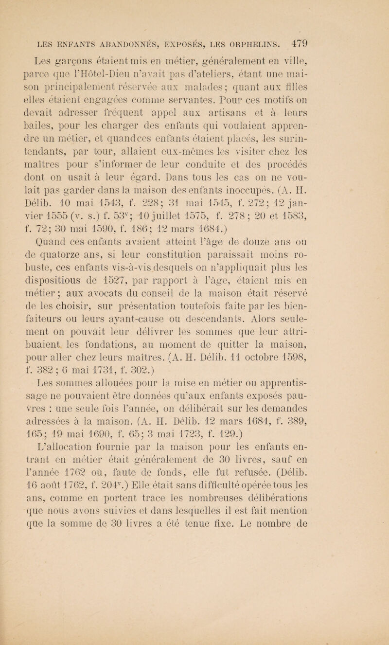 LES ENFANTS ABANDONNES, EXPOSES, LES ORPHELINS. Les garcons etaient mis en metier, generalement en ville, parce que PHotel-Dieu n’avait pas d’ateliers, etant line mai- son principalement reservee aux malades; quant aux filles el les etaient engagees coniine servantes. Pour ces motifs on devait adresser frequent appel aux artisans et a leurs bailes, pour les charger des enfants qui voulaient appren- dre un metier, et quandces enfants etaient places, les surin- tendants, par tour, allaient eux-memes les visiter chez les rnaltres pour s’informer de leur conduite et des precedes dont on usait a leur egard. Dans tous les cas on ne vou- lait pas garder dans la maison des enfants inoccupes. (A. H. Delib. 10 mai 1543, f. 228; 31 mai 1545, f. 272; 12 jan- vier 1555 (v. s.) f. 53v; 10 juillet 1575, f. 278; 20 et 1583, f. 72; 30 mai 1590, f. 186; 12 mars 1684.) Quand ces enfants avaient atteint 1’age de douze ans ou de quatorze ans, si leur constitution paraissait moins ro- buste, ces enfants vis-a-vis desquels on n’appliquait plus les dispositious de 1527, par rapport a Page, etaient mis en metier; aux avocats du conseil de la maison etait reserve de les choisir, sur presentation toutefois faite par les bien- faiteurs ou leurs ayant-cause ou descendants. Alors seule- ment on pouvait leur delivrer les sommes que leur attri- buaient les fondations, an moment de quitter la maison, pour aller cbez leurs maitres. (A. H. Delib. 11 octobre 1598, f. 382; 6 mai 1731, f. 302.) Les sommes allouees pour la mise en metier ou apprentis- sage ne pouvaient etre donnees qu’aux enfants exposes pau- vres : une seule fois l’annee, on deliberait sur les demandes adressees a la maison. (A. H. Delib. 12 mars 1684, f. 389, 165; 19 mai 1690, f. 65; 3 mai 1723, f. 129.) L’allocation fournie par la maison pour les enfants en¬ trant en metier etait generalement de 30 livres, sauf en l’annee 1762 ou, faute de fonds, elle fut refusee. (Delib. 16 aout 1762, f. 204v.) Elle etait sans difficulty operee tous les ans, comme en portent trace les nombreuses deliberations que nous avons suivies et dans lesquelles il est fait mention que la somme de 30 livres a ete tenue fixe. Le nombre de