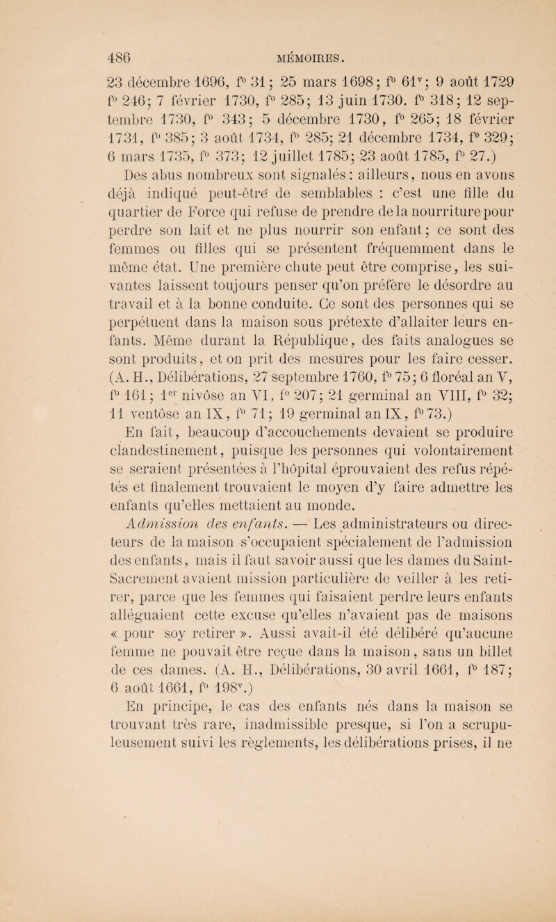 23 decembre 1696, f° 31; 25 mars 1698; f° 61v; 9 aout 1729 f° 246; 7 fevrier 1730, f° 285; 13 juin 1730. f° 318; 12 sep- tembre 1730, f° 343; 5 decembre 1730, f° 265; 18 fevrier 1731, f° 385; 3 aout 1734, f° 285; 21 decembre 1734, f° 329; 6 mars 1735, f° 373; 12 juillet 1785; 23 aout 1785, f° 27.) Des abus nombreux sont signales : ailleurs, nous en avons deja indique peut-etre' de semblables : c’est une fille du quartier de Force qui refuse de prendre dela nourriturepour perdre son lait et ne plus nourrir son enfant; ce sont des femmes ou filles qui se presentent frequemment dans le meme etat. Une premiere chute peut etre comprise, les sui- vantes laissent toujours penser qu’on prefere le desordre au travail et a la bonne conduite. Ce sont des personnes qui se perpetuent dans la maison sous pretexte d’allaiter leurs en¬ fants. Meme durant la Republique , des fails analogues se sont produits, et on prit des mesures pour les faire cesser. (A. H., Deliberations, 27 septembre 1760, f° 75; 6 floreal an Y, f° 161; ler nivose an VI, f° 207; 21 germinal an VIII, f° 32; 11 ventose an IX, f° 71; 19 germinal an IX, f°73.) En fait, beaucoup d’accouchements devaient se produire clandestinement, puisque les personnes qui volontairement se seraient presentees a Fhopital eprouvaient des refus repe- tes et finalement trouvaient le moyen d’y faire admettre les enfants qu’elles mettaient au monde. Admission des enfants. — Les administrateurs ou direc- teurs de la maison s’occupaient specialement de Fadmission des enfants, mais il faut savoir aussi que les dames du Saint- Sacrement avaient mission particuliere de veiller a les reti- rer, parce que les femmes qui faisaient perdre leurs enfants alieguaient cette excuse qu’elles n’avaient pas de maisons « pour soy retirer ». Aussi avait-il ete delibere qu’aucune femme ne pouvait etre re^ue dans la maison, sans un billet de ces dames. (A. FI., Deliberations, 30 avril 1661, f° 187; 6 aout 1661, f° 198v.) En principe, le cas des enfants nes dans la maison se trouvant tres rare, inadmissible presque, si l’on a scrupu- leusement suivi les reglements, les deliberations prises, il ne