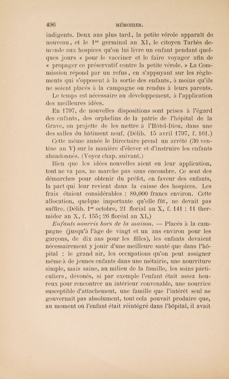 indigents. Deux ans plus tard, la petite verole apparait de nouveau, et le lee germinal an XI, le citoyen Tarbes de¬ mo nde aux hospices qu’on lui livre un enfant pendant quel- ques jours « pour le vacciner et le faire voyager afin de « propager ce preservatif contre la petite verole. » La Com¬ mission repond par un refus, en s’appuyant sur les regle- ments qui s’opposent a la sortie des enfants, a moins qu’ils ne soient places a la campagne ou rendus a leurs parents. Le temps est necessaire au developpemenL a l’application des meilleures idees. En 1797, de nouvelles dispositions sont prises a regard des enfants, des orphelins de la patrie de l’hdpital de la Grave, on projette de les mettre a l’Hotel-Dieu, dans une des salles du bailment neuf. (Delib. 15 avril 1797, f. 161.) Cette meme annee le Directoire prend un arrete (30 ven- tose an V) sur la maniere d’elever et d’instruire les enfants abandonnes. (Voyez chap, suivant.) Bien que les idees nouvelles aient eu leur application, tout ne va pas, ne marche pas sans encombre. Ce sont des demarches pour obtenir du prefet, en faveur des enfants, la part qui leur revient dans la caisse des hospices. Les frais etaient considerables : 80,000 francs environ. Cette allocation, quelque importante qu’elle fut, ne devait pas suffire. (Delib. ler octobre, 21 florial an X, f. 141 : 11 ther- midor an X, f. 155; 26 floreal an XI,) Enfants nourris hors de la maison. — Places a la cam¬ pagne (jusqu’a Page de vingt et un ans environ pour les gargons, de dix ans pour les lilies), les enfants devaient necessairement y jouir d’une meilleure sante que dans l’ho- pital : le grand air, les occupations qu’on peut assigner meme a de jeunes enfants dans une metairie, une nourriture simple, mais same, au milieu de la famille, les soins parti- culiers, devoues, si par exemple 1’enfant etait assez heu- reux pour rencontrer un interieur convenable, une nourrice susceptible d’attachement, une famille que l’interet seul ne gouvernait pas absolument, tout cela pouvait produire que, au moment ou l’enfant etait reintegre dans l’bopital, il avait