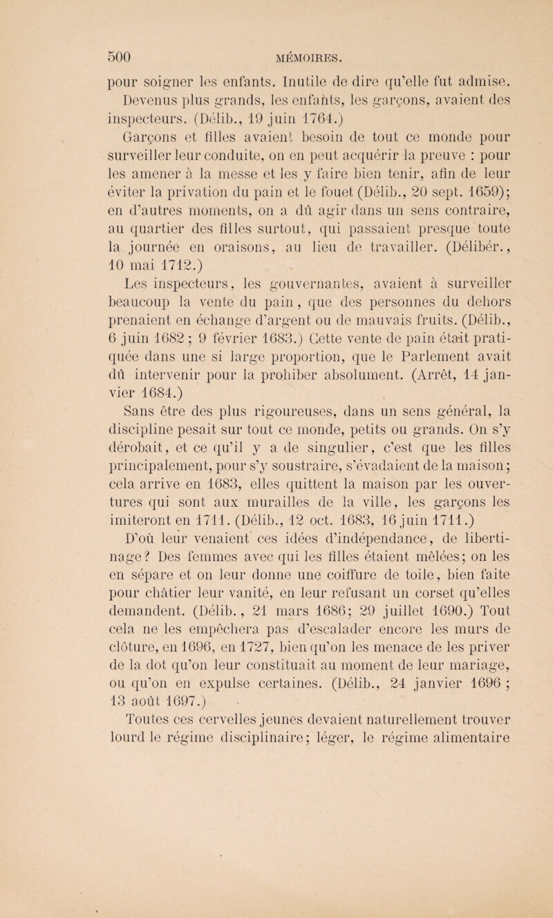 pour soigner les enfants. Inutile de dire qu’elle fut admise. Devenus plus grands, les enfants, les gargons, avaient des inspecteurs. (Delib., 19 juin 1764.) Gargons et lilies avaient besoin de tout ce monde pour surveiller leur conduite, on en peut acquerir la preuve : pour les amener a la messe et les y faire bien tenir, afin de leur eviter la privation du pain et le fouet (Delib., 20 sept. 1659); en d’autres moments, on a du agir dans un sens contraire, au quartier des lilies surtout, qui passaient presque toute la journee en oraisons, au lieu de travailler. (Deliber., 10 mai 1712.) Les inspecteurs, les gouvernantes, avaient a surveiller beaucoup la vente du pain, que des personnes du dehors prenaient en echange d’argent ou de mauvais fruits. (Delib., 6 juin 1682 ; 9 fevrier 1683.) Cette vente de pain eta-it prati- quee dans une si large proportion, que le Parlement avait du intervenir pour la prohiber absolument. (Arret, 14 jan- vier 1684.) Sans etre des plus rigoureuses, dans un sens general, la discipline pesait sur tout ce monde, petits ou grands. On s’y derobait, et ce qu’il y a de singulier, c’est que les lilies principalement, pour s’y soustraire, s’evadaient de la maison; cela arrive en 1683, elles quittent la maison par les ouver- tures qui sont aux murailles de la ville, les garcons les imiteront en 1711. (Delib., 12 oct. 1683, 16 juin 1711.) D’ou leur venaient ces idees d’independance, de liberti- nage? Des femmes avec qui les lilies etaient melees; on les en separe et on leur donne une coiffure de toile, bien faite pour chatier leur vanite, en leur refusant un corset qu’elles demandent. (Delib., 21 mars 1686; 29 juillet 1690.) Tout cela ne les empechera pas d’escalader encore les murs de cloture, en 1696, en 1727, bien qu’on les menace de les priver de la dot qu’on leur constituait au moment de leur mariage, ou qu’on en expulse certaines. (Delib., 24 janvier 1696 ; 13 aoiit 1697.) Toutes ces cervelles jeunes devaient naturellement trouver lourd le regime disciplinaire; leger, le regime alimentaire