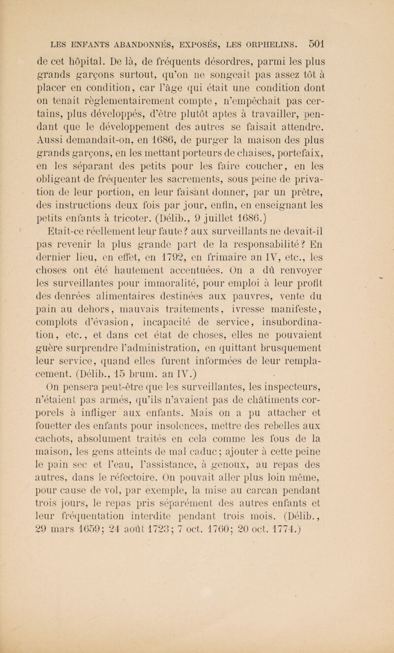 de cet hopital. De la, de frequents desordres, parmi les plus grands garpons surtout, qu’on ne songeait pas assez tot a placer en condition, car l’age qui etait une condition dont on tenait reglementairement compte, n’empechait pas cer¬ tains, plus developpes, d’etre plutot aptes a travailler, pen¬ dant que le developpement des autres se faisait attendre. Aussi demandait-on, en 1686, de purger la maison des plus grands garpons, en les mettant porteurs de chaises, portefaix, en les separant des petits pour les faire coucher, en les obligeant de frequenter les sacrements, sous peine de priva¬ tion de leur portion, en leur faisant donner, par un pretre, des instructions deux fois par jour, enfin, en enseignant les petits enfants a tricoter. (Delib., 9 juillet 1686.) Etait-ce reellement leurfaute? aux surveillants ne devait-il pas revenir la plus grande part de la responsabilite ? En dernier lieu, en etfet, en 1792, en frimaire an IY, etc., les choses out ete hautement accentuees. On a du renvoyer les surveillantes pour immoralite, pour emploi a leur profit des denrees alimentaires destinees aux pauvres, vente du pain au dehors, mauvais traitements, ivresse manifeste, complots d’evasion, incapacity de service, insubordina¬ tion, etc., et dans cet etat de choses, elles ne pouvaient guere surprendre Vadministration, en quittant brusquement leur service, quand elles furent informees de leur rempla- cement. (Delib., 15 brum, an IY.) On pensera peut-etre que les surveillantes, les inspecteurs, n’etaient pas armes, qu’ils n’avaient pas de chatiments cor- porels a infliger aux enfants. Mais on a pu attacher et fouetter des enfants pour insolences, mettre des rebelles aux cachots, absolument traites en cela comme les fous de la maison, les gens atteints de mal caduc; ajouter a cette peine le pain sec et l’eau, l’assistance, a genoux, au repas des autres, dans le refectoire. On pouvait alter plus loin meme, pour cause de vol, par exemple, la mise au carcan pendant trois jours, le repas pris separement des autres enfants et leur frequentation interdite pendant trois mois. (Delib., 29 mars 1659; 24 aout 1723; 7 oct. 1760; 20 oct. 1774.)