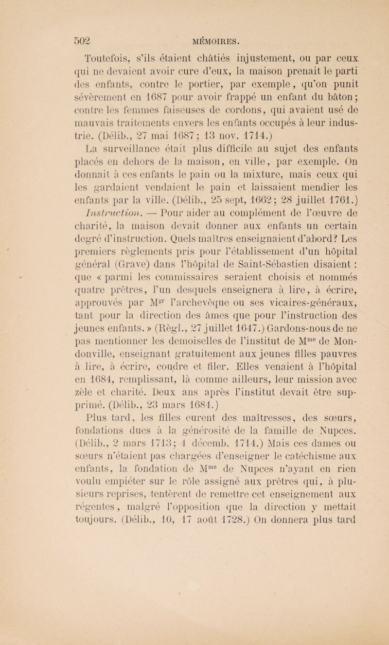 Toutefois, s’ils etaient chaties injustement, ou par ceux qui ne devaient, avoir cure d’eux, ia maison prenait le parti des enfants, contre le portier, par exemple, qu’on punit severement en 1687 pour avoir frappe un enfant du baton; contre les femmes faiseuses de cordons, qui avaient use de mauvais traitements envers les enfants occupes aleur indus- trie. (Delib., 27 mai 1687; 13 nov. 1714.) La surveillance eta it plus difficile au sujet des enfants places en dehors de la maison, en ville, par exemple. On donnait a ces enfants le pain ou la mixture, mais ceux qui les gardaient vendaient le pain et laissaient mendier les enfants par la ville. (Delib., 25 sept, 1662; 28 juillet 1761.) Instruction. — Pour aider au complement de 1’oeuvre de charite, la maison devait donner aux enfants un certain degre destruction. Quels maltres enseignaient d’abord? Les premiers reglements pris pour Petablissement d’un hopital general (Grave) dans 1’hopital de Saint-Sebastien disaient : que « parmi les commissaires seraient cboisis et nommes quatre pretres, l’un desquels enseignera a lire, a ecrire, approuves par Mgr Parcheveque ou ses vicaires-generaux, tant pour la direction des ames que pour l’instruction des jeunes enfants.» (Regl., 27 juillet 1647.) Gardons-nous de ne pas mentionner les demoiselles de l’institut de Mme de Mon- donville, enseignant gratuitement aux jeunes Giles pauvres a lire, a ecrire, coudre et filer. Elies venaient a l’hopital en 1684, remplissant, la comme ailleurs, leur mission avec zele et charite. Deux ans apres l’institut devait etre sup- prime. (Delib., 23 mars 1684.) Plus tard, les Giles eurent des mattresses, des soeurs, fondations dues a la generosite de la famille de Nupces. (Delib., 2 mars 1713; 4 decemb. 1714.) Mais ces dames ou soeurs n’etaient pas chargees d’enseigner le catechisme aux enfants, la fondation de Mme de Nupces n’ayant en rien voulu empieter sur le role assigne aux pretres qui, a plu- sieurs reprises, tenterent de remettre cet enseignement aux regentes , malgre Popposition que la direction y mettait toujours. (Delib., 10, 17 aout 1728.) On donnera plus tard