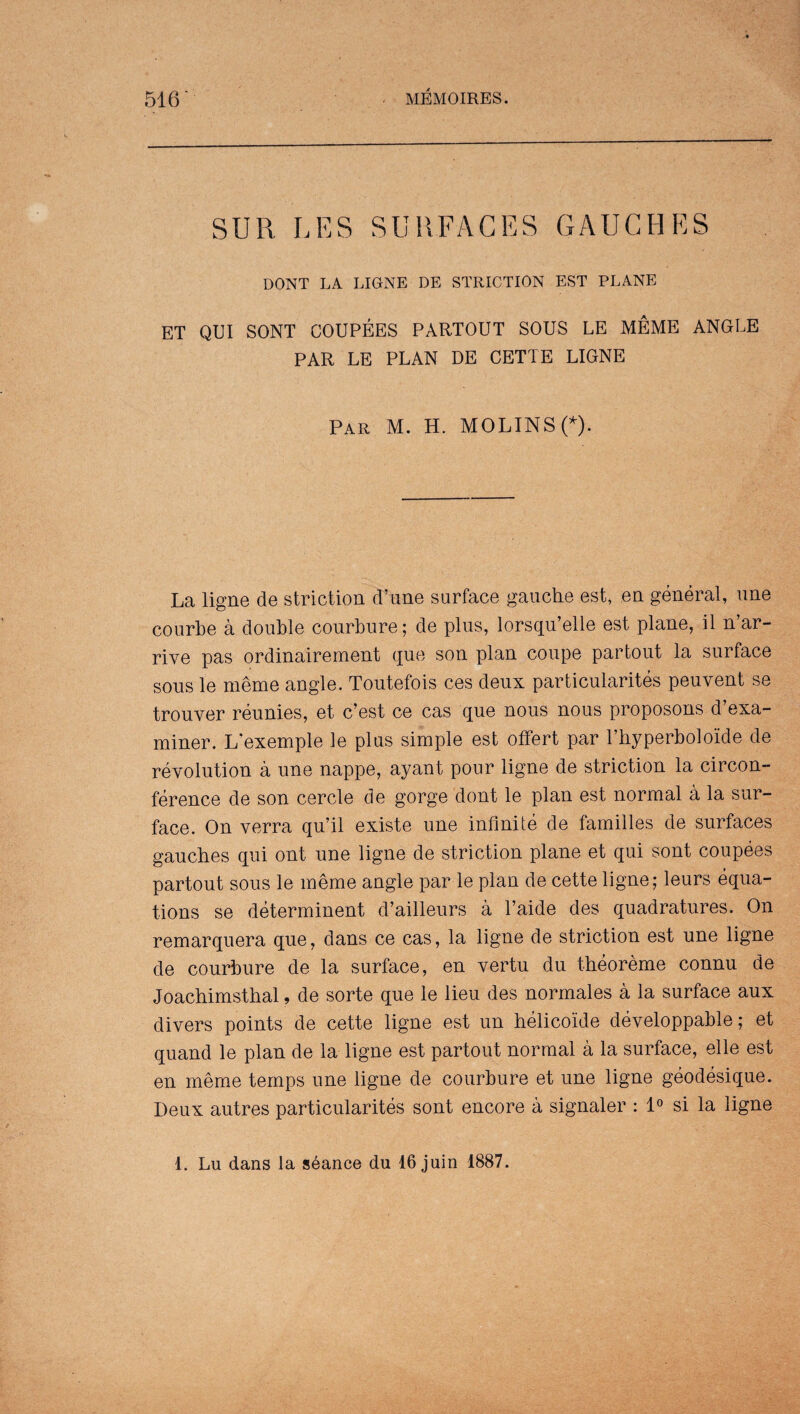 SUR LES SURFACES GAUGHES DONT LA LIGNE DE STRICTION EST PLANE ET QUI SONT COUPEES PARTOUT SOUS LE MEME ANGLE PAR LE PLAN DE CETTE LIGNE Par M. H. MOLINS(*). La ligne de striction d’une surface gauche est, en general, une courbe a double courbure; de plus, lorsqu’elle est plane, il n’ar- rive pas ordinairement que son plan coupe partout la surface sous le meme angle. Toutefois ces deux particularity peuvent se trouver ramies, et c’est ce cas que nous nous proposons d’exa- miner. L'exemple le plus simple est offert par l’hyperbolokle de revolution a une nappe, ayant pour ligne de striction la circon- ference de son cercle de gorge dont le plan est normal a la sur¬ face. On verra qu’il existe une infinite de families de surfaces gauches qui ont une ligne de striction plane et qui sont coupees partout sous le meme angle par le plan de cette ligne; leurs equa¬ tions se determinent d’ailleurs a l’aide des quadratures. On remarquera que, dans ce cas, la ligne de striction est une ligne de courbure de la surface, en vertu du theoreme connu de Joachimsthal, de sorte que le lieu des normales a la surface aux divers points de cette ligne est un helicoide developpable; et quand le plan de la ligne est partout normal a la surface, elle est en meme temps une ligne de courbure et une ligne geodesique. Deux autres particularity sont encore a signaler : 1° si la ligne 1. Lu dans la seance du 16 juin 1887.