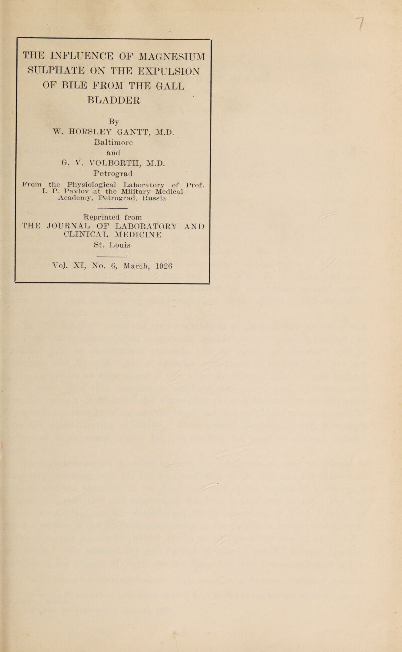 THE INFLUENCE OF MAGNESIUM SULPHATE ON THE EXPULSION OF BILE FROM THE GALL BLADDER By W. HORSLEY GANTT, M.D. Baltimore and G. V. VOLBORTH, M.D. Petrograd From the Physiological Laboratory of Prof. I. P. Pavlov at the Military Medical Academy, Petrograd, Russia Reprinted from THE JOURNAL OF LABORATORY AND CLINICAL MEDICINE St. Louis Vol. XI, No. 6, March, 1926