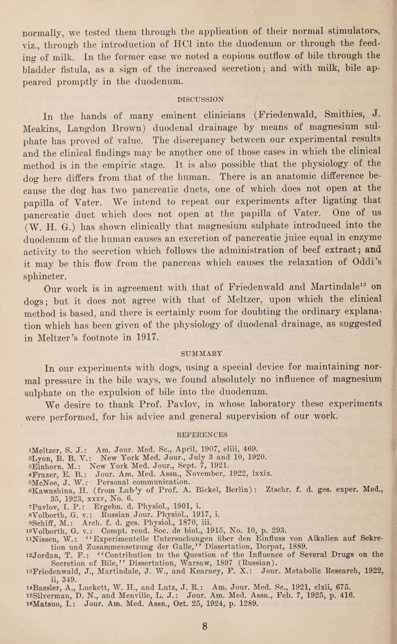 normally, we tested them through the application of their normal stimulators, viz., through the introduction of HC1 into the duodenum or through the feed¬ ing of milk. In the former case we noted a copious outflow of bile through the bladder fistula, as a sign of the increased secretion; and with milk, bile ap¬ peared promptly in the duodenum. DISCUSSION In the hands of many eminent clinicians (Friedenwald, Smithies, J. Meakins, Langdon Brown) duodenal drainage by means of magnesium sul¬ phate has proved of value. The discrepancy between our experimental results and the clinical findings may be another one of those cases in which the clinical method is in the empiric stage. It is also possible that the physiology of the dog here differs from that of the human. There is an anatomic difference be¬ cause the dog has two pancreatic ducts, one of which does not open at the papilla of Yater. We intend to repeat our experiments after ligating that pancreatic duct which does not open at the papilla of Yater. One of us (W. H. 0.) has shown clinically that magnesium sulphate introduced into the duodenum of the human causes an excretion of pancreatic juice equal in enzyme activity to the secretion which follows the administration of beef extract; and it may be this flow from the pancreas which causes the relaxation of Oddi’s sphincter. Our work is in agreement with that of Friedenwald and Martindale13 on dogs; but it does not agree with that of Meltzer, upon which the clinical method is based, and there is certainly room for doubting the ordinary explana¬ tion which has been given of the physiology of duodenal drainage, as suggested in Meltzer’s footnote in 1917. summary In our experiments with dogs, using a special device for maintaining nor¬ mal pressure in the bile ways, we found absolutely no influence of magnesium sulphate on the expulsion of bile into the duodenum. We desire to thank Prof. Pavlov, in whose laboratory these experiments were performed, for his advice and general supervision of our work. REFERENCES iMeltzer, S. J.: Am. Jour. Med. Sc., April, 1907, cliii, 469. 2Lyon, B. B. Y.: New York Med. Jour., July 3 and 10, 1920. sEinhorn, M.: New York Med. Jour., Sept. 7, 1921. 4Frazer, E. B.: Jour. Am. Med. Assn., November, 1922, Ixxix. sMcNee, J. W.: Personal communication. eKawashina, H. (from Lab’y of Prof. A. Bickel, Berlin): Ztschr. f. d. ges. exper. Med., 35, 1923, xxxv, No. 6. 7Pavlov, I. P.: Ergebn. d. Physiol., 1901, i. sYolborth, G. v.: Bussian Jour. Physiol., 1917, i. sSchiff, M.: Arch. f. d. ges. Physiol., 1870, iii. loVolborth, G. v.: Conrpt. rend. Soc. de biol., 1915, No. 10, p. 293. uNissen, W.: “ Experimentelle Untersuchungen iiber den Einfluss von Alkalien auf Sekre- tion und Zusammensetzung der Galle, ” Dissertation, Dorpat, 1889. 12Jordan, T. E.: “Contribution to the Question of the Influence of Several Drugs on the Secretion of Bile,” Dissertation, Warsaw, 1897 (Eussian). isFriedenwald, J., Martindale, J. W., and Kearney, F. X.: Jour. Metabolic Eesearch, 1922, ii, 349. i^Bassler, A., Luckett, W. H., and Lutz, J. E.: Am. Jour. Med. Sc., 1921, clxii, 675. isSilverman, D. N., and Menville, L. J.: Jour. Am. Med. Assn., Feb. 7, 1925, p. 416. iflMatsuo, I.: Jour. Am. Med. Assn., Oct. 25, 1924, p. 1289.