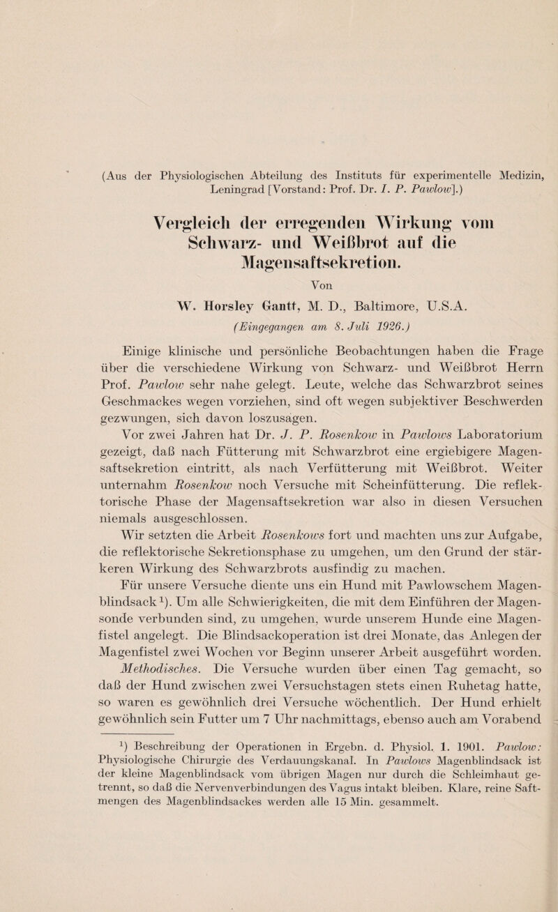 (Aus der Physiologischen Abteilung des Instituts für experimentelle Medizin, Leningrad [Vorstand: Prof. Dr. I. P. Pawlow].) Vergleich der erregenden W irkung vom Schwarz- und Weißbrot auf die Magensaftsekretion. Von W. Horsley Gantt, M. D., Baltimore, U.S.A. (Eingegangen am 8. Juli 1926.) Einige klinische und persönliche Beobachtungen haben die Frage über die verschiedene Wirkung von Schwarz- und Weißbrot Herrn Prof. Pawlow sehr nahe gelegt. Leute, welche das Schwarzbrot seines Geschmackes wegen vorziehen, sind oft wegen subjektiver Beschwerden gezwungen, sich davon loszusagen. Vor zwei Jahren hat Dr. J. P. Rosenlcoiv in Pawlows Laboratorium gezeigt, daß nach Fütterung mit Schwarzbrot eine ergiebigere Magen- saftsekretion eintritt, als nach Verfütterung mit Weißbrot. Weiter unternahm Posenkow noch Versuche mit Scheinfütterung. Die reflek¬ torische Phase der Magensaftsekretion war also in diesen Versuchen niemals ausgeschlossen. Wir setzten die Arbeit Posenkows fort und machten uns zur Aufgabe, die reflektorische Sekretionsphase zu umgehen, um den Grund der stär¬ keren Wirkung des Schwarzbrots ausfindig zu machen. Für unsere Versuche diente uns ein Hund mit Pawlowschem Magen¬ blindsack1). Um alle Schwierigkeiten, die mit dem Einführen der Magen¬ sonde verbunden sind, zu umgehen, wurde unserem Hunde eine Magen¬ fistel angelegt. Die Blindsackoperation ist drei Monate, das Anlegen der Magenfistel zwei Wochen vor Beginn unserer Arbeit ausgeführt wrorden. Methodisches. Die Versuche wurden über einen Tag gemacht, so daß der Hund zwischen zwei Versuchstagen stets einen Ruhetag hatte, so waren es gewöhnlich drei Versuche wöchentlich. Der Hund erhielt gewöhnlich sein Futter um 7 Uhr nachmittags, ebenso auch am Vorabend 2) Beschreibung der Operationen in Ergebn. d. Physiol. 1. 1901. Pawlow: Physiologische Chirurgie des Verdauungskanal. In Pawlows Magenblindsack ist der kleine Magenblindsack vom übrigen Magen nur durch die Schleimhaut ge¬ trennt, so daß die Nervenverbindungen des Vagus intakt bleiben. Klare, reine Saft¬ mengen des Magenblindsackes werden alle 15 Min. gesammelt.