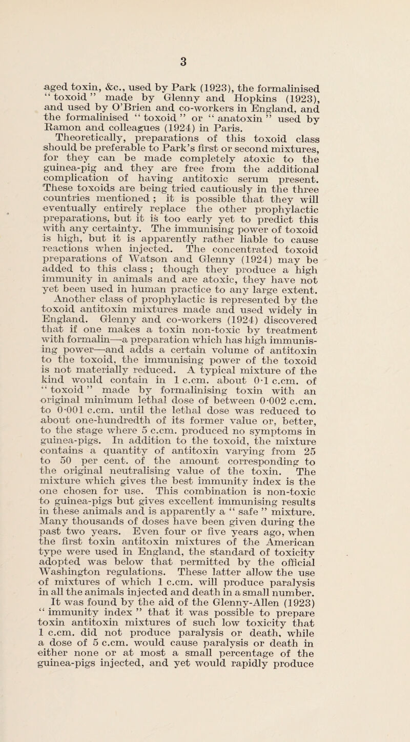 aged toxin, &c., used by Park (1923), the formalinised “toxoid” made by Glenny and Hopkins (1923), and used by O’Brien and co-workers in England, and the formalinised “ toxoid ” or “ anatoxin ” used by Ramon and colleagues (1924) in Paris. Theoretically, preparations of this toxoid class should be preferable to Park’s first or second mixtures, for they can be made completely atoxic to the guinea-pig and they are free from the additional complication of having antitoxic serum present. These toxoids are being tried cautiously in the three countries mentioned ; it is possible that they will eventually entirely replace the other prophylactic preparations, but it is too early yet to predict this with any certainty. The immunising power of toxoid is high, but it is apparently rather liable to cause reactions when injected. The concentrated toxoid preparations of Watson and Glenny (1924) may be added to this class ; though they produce a high immunity in animals and are atoxic, they have not yet been used in human practice to any large extent. Another class of prophylactic is represented by the toxoid antitoxin mixtures made and used widely in England. Glenny and co-workers (1924) discovered that if one makes a toxin non-toxic by treatment with formalin—a preparation which has high immunis¬ ing power—and adds a certain volume of antitoxin to the toxoid, the immunising power of the toxoid is not materially reduced. A typical mixture of the kind would contain in 1 c.cm. about 0*1 c.cm. of “ toxoid ” made by formalinising toxin with an original minimum lethal dose of between 0*002 c.cm. to 0*001 c.cm. until the lethal dose was reduced to about one-hundredth of its former value or, better, to the stage where 5 c.cm. produced no symptoms in guinea-pigs. In addition to the toxoid, the mixture contains a quantity of antitoxin varying from 25 to 50 per cent, of the amount corresponding to the original neutralising value of the toxin. The mixture which gives the best immunity index is the one chosen for use. This combination is non-toxic to guinea-pigs but gives excellent immunising results in these animals and is apparently a “ safe ” mixture. Many thousands of doses have been given during the past two years. Even four or five years ago, when the first toxin antitoxin mixtures of the American type were used in England, the standard of toxicity adopted was below that permitted by the official Washington regulations. These latter allow the use of mixtures of which 1 c.cm. will produce paralysis in all the animals injected and death in a small number. It was found by the aid of the Glenny-Allen (1923) “ immunity index ” that it was possible to prepare toxin antitoxin mixtures of such low toxicity that 1 c.cm. did not produce paralysis or death, while a dose of 5 c.cm. would cause paralysis or death in either none or at most a small percentage of the guinea-pigs injected, and yet would rapidly produce