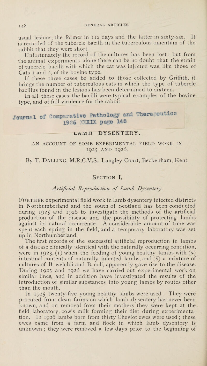 usual lesions, the former in 112 days and the latter in sixty-six. It is recorded of the tubercle bacilli in the tuberculous omentum of the rabbit that they were short. Unfortunately the record of the cultures has been lost ; but from the animal experiments alone there can be no doubt that the strain of tubercle bacilli with which the cat was injected was, like those of Cats 1 and 2, of the bovine type. If these three cases be added to those collected by Griffith, it brings the number of tuberculous cats in which the type of tubercle bacillus found in the lesions has been determined to sixteen. In all these cases the bacilli were typical examples of the bovine type, and of full virulence for the rabbit. jearnri of CoaparRtive Pathology ax* 7h*ra sutler 19 f 6 XXXXX pa$© 148 lam b dysentery. AN ACCOUNT OF SOME EXPERIMENTAL FIELD WORK IN 1925 AND 1926. By T. DALLING, M.R.C.V.S., Langley Court, Beckenham, Kent. % Section I. Artificial Reproduction of Lamb Dysentery. FURTHER experimental field work in lamb dysentery infected districts in Northumberland and the south of Scotland has been conducted during 1925 and 1926 to investigate the methods of the artificial production of the disease and the possibility of protecting lambs against its natural occurrence. A considerable amount of time was spent each spring in the field, and a temporary laboratory was set up in Northumberland. The first records of the successful artificial reproduction in lambs of a disease clinically identical with the naturally occurring condition, were in 1923, (1) when the feeding of young healthy lambs with (a) intestinal contents of naturally infected lambs, and (fi) a mixture of cultures of B. welchii and B. coli, apparently gave rise to the disease. During 1925 and 1926 we have carried out experimental work on similar lines, and in addition have investigated the results of the introduction of similar substances into young lambs by routes other than the mouth. In 1925 twenty-five young healthy lambs were used. They were procured from clean farms on which lamb dysentery has never been known, and on removal from their mothers they were kept at the field laboratory, cow’s milk forming their diet during experimenta¬ tion. In 1926 lambs born from thirty Cheviot ewes were used ; these ewes came from a farm and flock in which lamb dysentery is unknown ; they were removed a few days prior to the beginning of