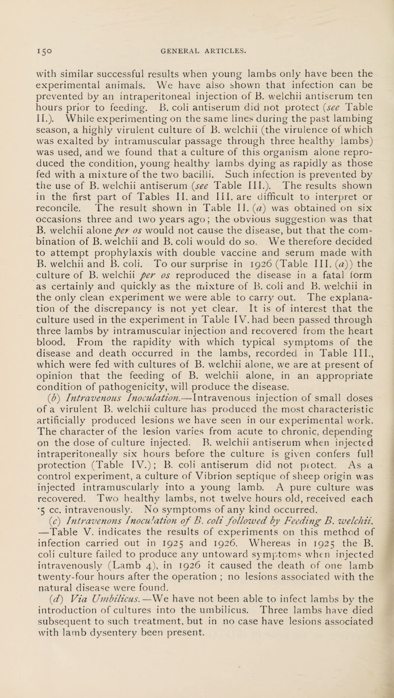 with similar successful results when young lambs only have been the experimental animals. We have also shown that infection can be prevented by an intraperitoneal injection of B. welchii antiserum ten hours prior to feeding. B. coli antiserum did not protect (see Table II.). While experimenting on the same lines during the past lambing season, a highly virulent culture of B. welchii (the virulence of which was exalted by intramuscular passage through three healthy Iambs) was used, and we found that a culture of this organism alone repro¬ duced the condition, young healthy lambs dying as rapidly as those fed with a mixture of the two bacilli. Such infection is prevented by the use of B. welchii antiserum (see Table III.). The results shown in the first part of Tables II. and III. are difficult to interpret or reconcile. The result shown in Table l\.(a) was obtained on six occasions three and two years ago; the obvious suggestion was that B. welchii alone per os would not cause the disease, but that the com¬ bination of B. welchii and B. coli would do so. We therefore decided to attempt prophylaxis with double vaccine and serum made with B. welchii and B. coli. To our surprise in 1926 (Table III. (a)) the culture of B. welchii per os reproduced the disease in a fatal form as certainly and quickly as the mixture of B. coli and B. welchii in the only clean experiment we were able to carry out. The explana¬ tion of the discrepancy is not yet clear. It is of interest that the culture used in the experiment in Table IV. had been passed through three lambs by intramuscular injection and recovered from the heart blood. From the rapidity with which typical symptoms of the disease and death occurred in the lambs, recorded in Table III., which were fed with cultures of B. welchii alone, we are at present of opinion that the feeding of B. welchii alone, in an appropriate condition of pathogenicity, will produce the disease. (b) Intravenous Inoculation.— Intravenous injection of small doses of a virulent B. welchii culture has produced the most characteristic artificially produced lesions we have seen in our experimental work. The character of the lesion varies from acute to chronic, depending on the dose of culture injected. B. welchii antiserum when injected intraperitoneally six hours before the culture is given confers full protection (Table IV.); B. coli antiserum did not protect. As a control experiment, a culture of Vibrion septique of sheep origin was injected intramuscularly into a young lamb. A pure culture was recovered. Two healthy lambs, not twelve hours old, received each •5 cc. intravenously. No symptoms of any kind occurred. (c) Intravenous Inoculation of B. coli followed by Feeding B. welchii. —Table V. indicates the results of experiments on this method of infection carried out in 1925 and 1926. Whereas in 1925 the B. coli culture failed to produce any untoward symptoms when injected intravenously (Lamb 4), in 1926 it caused the death of one lamb twenty-four hours after the operation ; no lesions associated with the natural disease were found. (d) Via Umbilicus.—We have not been able to infect lambs by the introduction of cultures into the umbilicus. Three lambs have died subsequent to such treatment, but in no case have lesions associated with lamb dysentery been present.