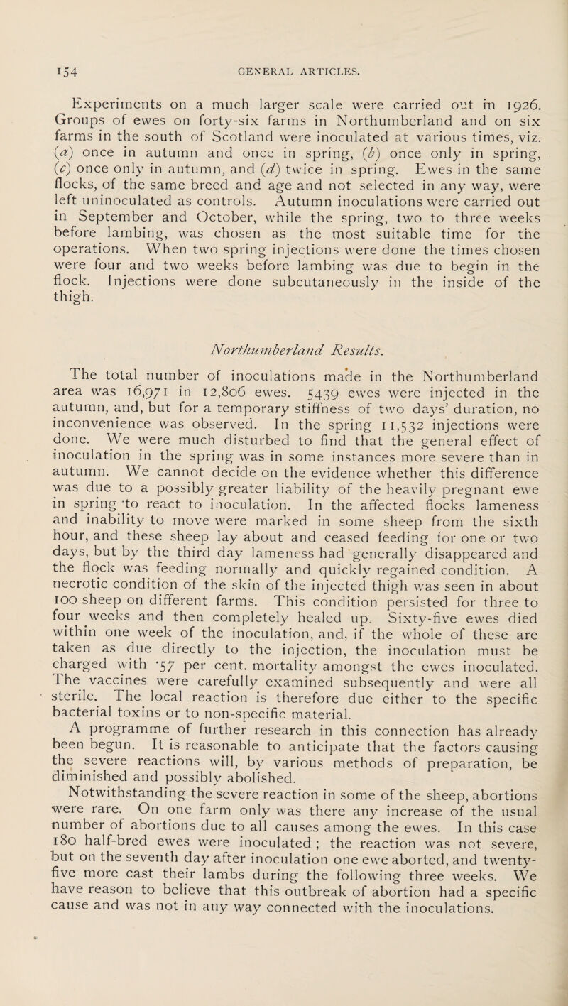 Experiments on a much larger scale were carried out in 1926. Groups of ewes on forty-six farms in Northumberland and on six farms in the south of Scotland were inoculated at various times, viz. (#) once in autumn and once in spring, (&) once only in spring, (V) once only in autumn, and (d) twice in spring. Ewes in the same flocks, of the same breed and age and not selected in any way, were left uninoculated as controls. Autumn inoculations were carried out in September and October, while the spring, two to three weeks before lambing, was chosen as the most suitable time for the operations. When two spring injections were done the times chosen were four and two weeks before lambing was due to begin in the flock. Injections were done subcutaneously in the inside of the thigh. Northumberland Results. The total number of inoculations made in the Northumberland area was 16,971 in 12,806 ewes. 5439 ewes were injected in the autumn, and, but for a temporary stiffness of two days’ duration, no inconvenience was observed. In the spring 11,532 injections were done. We were much disturbed to find that the general effect of inoculation in the spring was in some instances more severe than in autumn. We cannot decide on the evidence whether this difference was due to a possibly greater liability of the heavily pregnant ewe in spring 'to react to inoculation. In the affected flocks lameness and inability to move were marked in some sheep from the sixth hour, and these sheep lay about and ceased feeding for one or two days, but by the third day lameness had generally disappeared and the flock was feeding normally and quickly regained condition. A necrotic condition of the skin of the injected thigh was seen in about 100 sheep on different farms. This condition persisted for three to four weeks and then completely healed up. Sixty-five ewes died within one week of the inoculation, and, if the whole of these are taken as due directly to the injection, the inoculation must be charged with ‘57 per cent, mortality amongst the ewes inoculated. The vaccines were carefully examined subsequently and were all sterile. The local reaction is therefore due either to the specific bacterial toxins or to non-specific material. A programme of further research in this connection has already been begun. It is reasonable to anticipate that the factors causing the severe reactions will, by various methods of preparation, be diminished and possibly abolished. Notwithstanding the severe reaction in some of the sheep, abortions were rare. On one farm only was there any increase of the usual number of abortions due to all causes among the ewes. In this case 180 half-bred ewes were inoculated ; the reaction was not severe, but on the seventh day after inoculation one ewe aborted, and twenty- five more cast their lambs during the following three weeks. We have reason to believe that this outbreak of abortion had a specific cause and was not in any way connected with the inoculations.