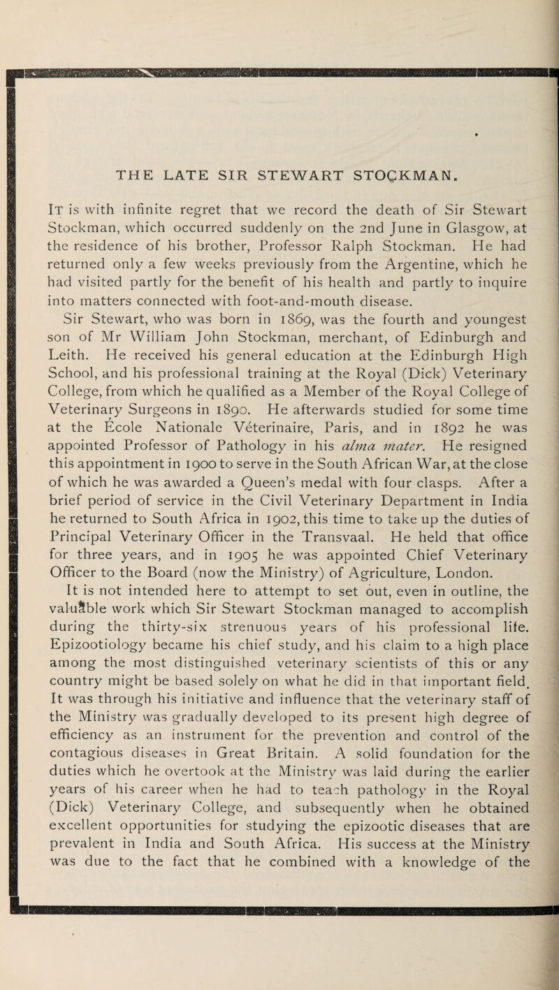 THE LATE SIR STEWART STOCKMAN. It is with infinite regret that we record the death of Sir Stewart Stockman, which occurred suddenly on the 2nd June in Glasgow, at the residence of his brother, Professor Ralph Stockman. He had returned only a few weeks previously from the Argentine, which he had visited partly for the benefit of his health and partly to inquire into matters connected with foot-and-mouth disease. Sir Stewart, who was born in 1869, was the fourth and youngest son of Mr William John Stockman, merchant, of Edinburgh and Leith. He received his general education at the Edinburgh High School, and his professional training at the Royal (Dick) Veterinary College, from which he qualified as a Member of the Royal College of Veterinary Surgeons in 1890. He afterwards studied for some time at the Ecole Nationale Veterinaire, Paris, and in 1892 he was appointed Professor of Pathology in his alma mater. He resigned this appointment in 1900 to serve in the South African War, at the close of which he was awarded a Queen’s medal with four clasps. After a brief period of service in the Civil Veterinary Department in India he returned to South Africa in 1902, this time to take up the duties of Principal Veterinary Officer in the Transvaal. He held that office for three years, and in 1905 he was appointed Chief Veterinary Officer to the Board (now the Ministry) of Agriculture, London. It is not intended here to attempt to set out, even in outline, the valuable work which Sir Stewart Stockman managed to accomplish during the thirty-six strenuous years of his professional life. Epizootiology became his chief study, and his claim to a high place among the most distinguished veterinary scientists of this or any country might be based solely on what he did in that important field. It was through his initiative and influence that the veterinary staff of the Ministry was gradually developed to its present high degree of efficiency as an instrument for the prevention and control of the contagious diseases in Great Britain. A solid foundation for the duties which he overtook at the Ministry was laid during the earlier years of his career when he had to teach pathology in the Royal (Dick) Veterinary College, and subsequently when he obtained excellent opportunities for studying the epizootic diseases that are prevalent in India and South Africa. His success at the Ministry was due to the fact that he combined with a knowledge of the