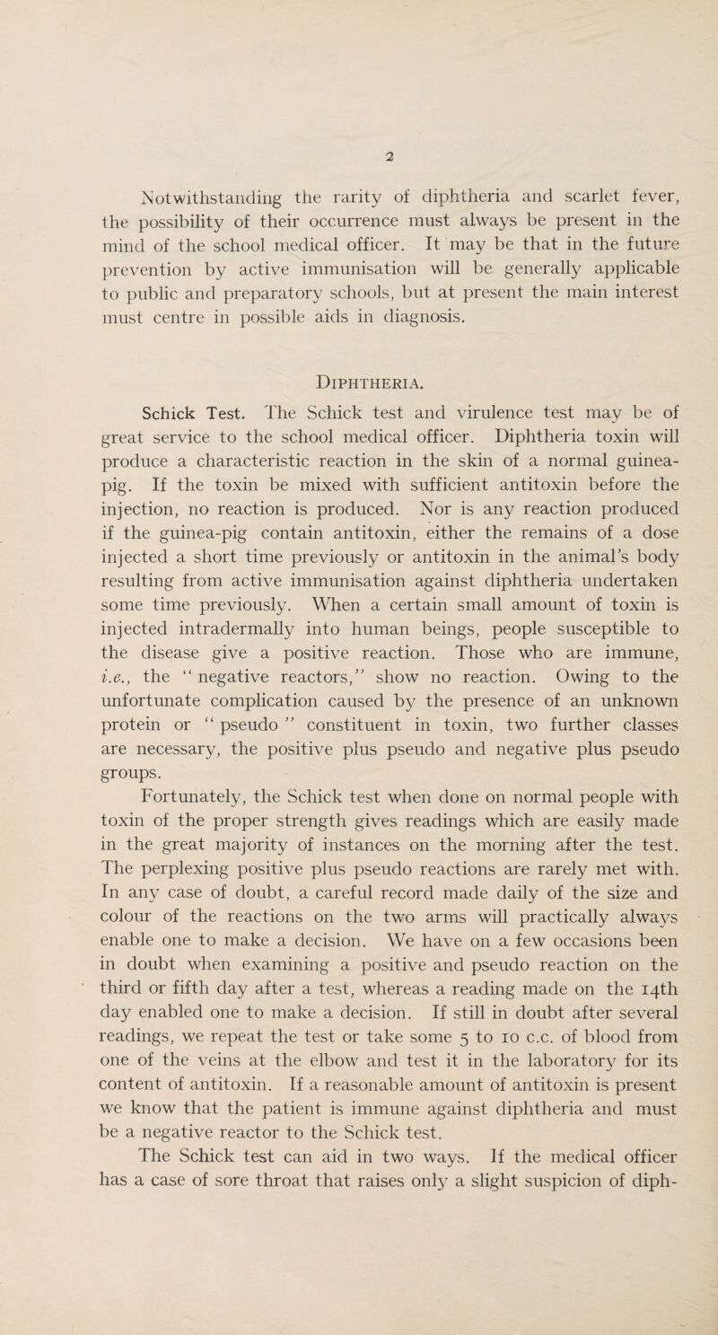 Notwithstanding the rarity of diphtheria and scarlet fever, the possibility of their occurrence must always be present in the mind of the school medical officer. It may be that in the future prevention by active immunisation will be generally applicable to public and preparatory schools, but at present the main interest must centre in possible aids in diagnosis. Diphtheria. Schick Test. The Schick test and virulence test may be of great service to the school medical officer. Diphtheria toxin will produce a characteristic reaction in the skin of a normal guinea- pig. If the toxin be mixed with sufficient antitoxin before the injection, no reaction is produced. Nor is any reaction produced if the guinea-pig contain antitoxin, either the remains of a dose injected a short time previously or antitoxin in the animals body resulting from active immunisation against diphtheria undertaken some time previously. When a certain small amount of toxin is injected intradermally into human beings, people susceptible to the disease give a positive reaction. Those who are immune, i.e., the “ negative reactors,” show no reaction. Owing to the unfortunate complication caused by the presence of an unknown protein or “ pseudo ” constituent in toxin, two further classes are necessary, the positive plus pseudo and negative plus pseudo groups. Fortunately, the Schick test when done on normal people with toxin of the proper strength gives readings which are easily made in the great majority of instances on the morning after the test. The perplexing positive plus pseudo reactions are rarely met with. In any case of doubt, a careful record made daily of the size and colour of the reactions on the two arms will practically alwa}7s enable one to make a decision. We have on a few occasions been in doubt when examining a positive and pseudo reaction on the third or fifth day after a test, whereas a reading made on the 14th day enabled one to make a decision. If still in doubt after several readings, we repeat the test or take some 5 to 10 c.c. of blood from one of the veins at the elbow and test it in the laboratory for its content of antitoxin. If a reasonable amount of antitoxin is present we know that the patient is immune against diphtheria and must be a negative reactor to the Schick test. The Schick test can aid in two ways. If the medical officer has a case of sore throat that raises only a slight suspicion of diph-