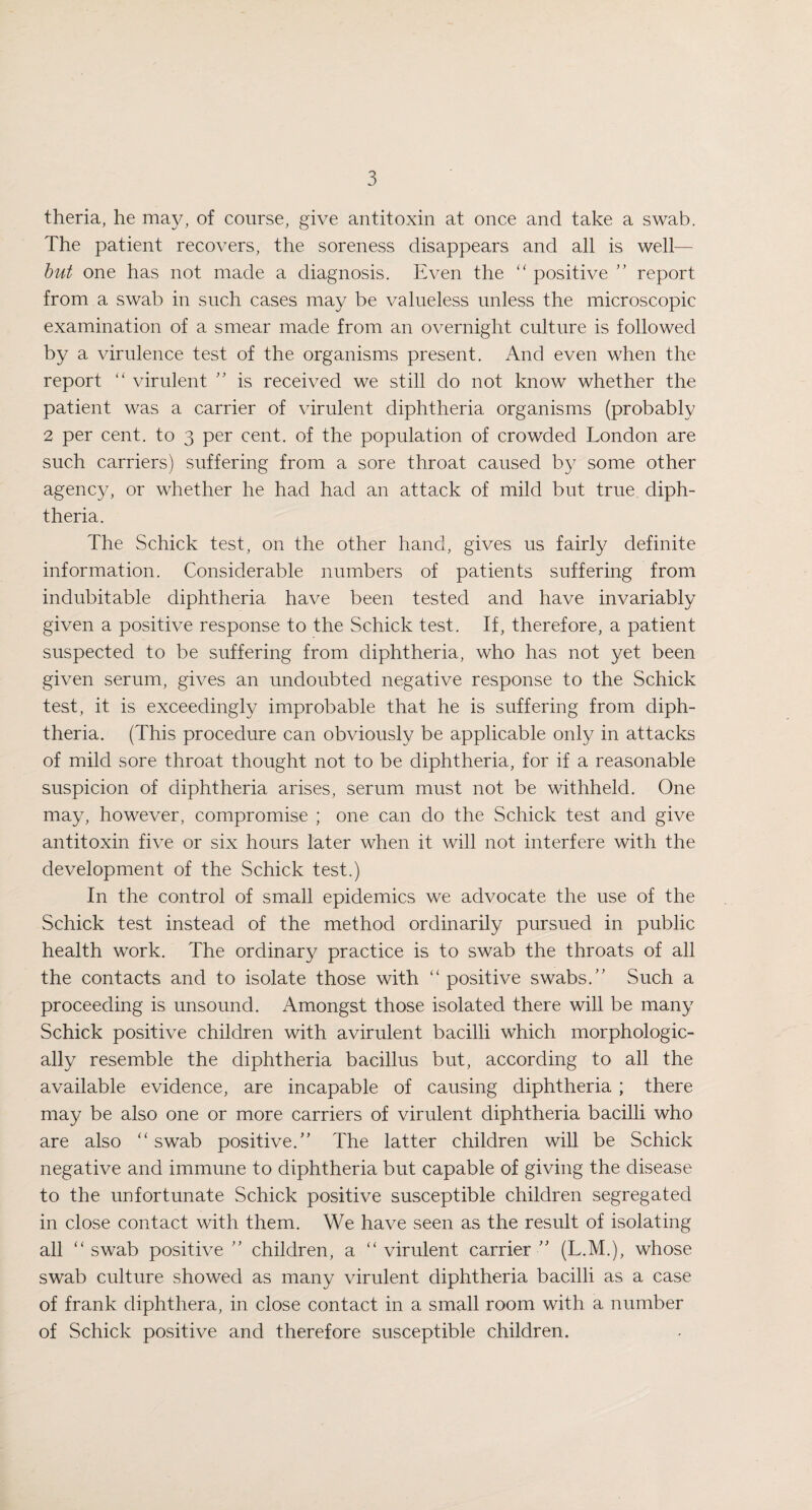 theria, he may, of course, give antitoxin at once and take a swab. The patient recovers, the soreness disappears and all is well— but one has not made a diagnosis. Even the “ positive ” report from a swab in such cases may be valueless unless the microscopic examination of a smear made from an overnight culture is followed by a virulence test of the organisms present. And even when the report “ virulent ” is received we still do not know whether the patient was a carrier of virulent diphtheria organisms (probably 2 per cent, to 3 per cent, of the population of crowded London are such carriers) suffering from a sore throat caused by some other agency, or whether he had had an attack of mild but true diph¬ theria. The Schick test, on the other hand, gives us fairly definite information. Considerable numbers of patients suffering from indubitable diphtheria have been tested and have invariably given a positive response to the Schick test. If, therefore, a patient suspected to be suffering from diphtheria, who has not yet been given serum, gives an undoubted negative response to the Schick test, it is exceedingly improbable that he is suffering from diph¬ theria. (This procedure can obviously be applicable only in attacks of mild sore throat thought not to be diphtheria, for if a reasonable suspicion of diphtheria arises, serum must not be withheld. One may, however, compromise ; one can do the Schick test and give antitoxin five or six hours later when it will not interfere with the development of the Schick test.) In the control of small epidemics we advocate the use of the Schick test instead of the method ordinarily pursued in public health work. The ordinary practice is to swab the throats of all the contacts and to isolate those with “ positive swabs.’’ Such a proceeding is unsound. Amongst those isolated there will be many Schick positive children with avirulent bacilli which morphologic¬ ally resemble the diphtheria bacillus but, according to all the available evidence, are incapable of causing diphtheria ; there may be also one or more carriers of virulent diphtheria bacilli who are also “ swab positive.” The latter children will be Schick negative and immune to diphtheria but capable of giving the disease to the unfortunate Schick positive susceptible children segregated in close contact with them. We have seen as the result of isolating all “swab positive ” children, a “virulent carrier” (L.M.), whose swab culture showed as many virulent diphtheria bacilli as a case of frank diphthera, in close contact in a small room with a number of Schick positive and therefore susceptible children.