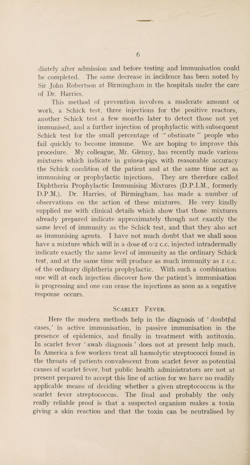 diately after admission and before testing and immunisation could be completed. The same decrease in incidence has been noted by Sir John Robertson at Birmingham in the hospitals under the care of Dr. Harries. This method of prevention involves a moderate amount of work, a Schick test, three injections for the positive reactors, another Schick test a few months later to detect those not yet immunised, and a further injection of prophylactic with subsequent Schick test for the small percentage of “ obstinate ’’ people who fail quickly to become immune. We are hoping to improve this procedure. My colleague, Mr. Glenny, has recently made various mixtures which indicate in guinea-pigs with reasonable accuracy the Schick condition of the patient and at the same time act as immunising or prophylactic injections. They are therefore called Diphtheria Prophylactic Immunising Mixtures (D.P.I.M., formerly D.P.M.). Dr. Harries, of Birmingham, has made a number of observations on the action of these mixtures. He very kindly supplied me with clinical details which show that those mixtures already prepared indicate approximately though not exactly the same level of immunity as the Schick test, and that they also act as immunising agents. I have not much doubt that we shall soon have a mixture which will in a dose of 0*2 c.c. injected intradermallv indicate exactly the same level of immunity as the ordinary Schick test, and at the same time will produce as much immunity as 1 c.c. of the ordinary diphtheria prophylactic. With such a combination one will at each injection discover how the patient's immunisation is progressing and one can cease the injections as soon as a negative response occurs. Scarlet Fever. Here the modern methods help in the diagnosis of ‘ doubtful cases,’ in active immunisation, in passive immunisation in the presence of epidemics, and finally in treatment with antitoxin. In scarlet fever ‘ swab diagnosis ’ does not at present help much. In America a few workers treat all haemolytic streptococci found in the throats of patients convalescent from scarlet fever as potential causes of scarlet fever, but public health administrators are not at present prepared to accept this line of action for we have no readily applicable means of deciding whether a given streptococcus is the scarlet fever streptococcus. The final and probably the only really reliable proof is that a suspected organism makes a toxin giving a skin reaction and that the toxin can be neutralised by