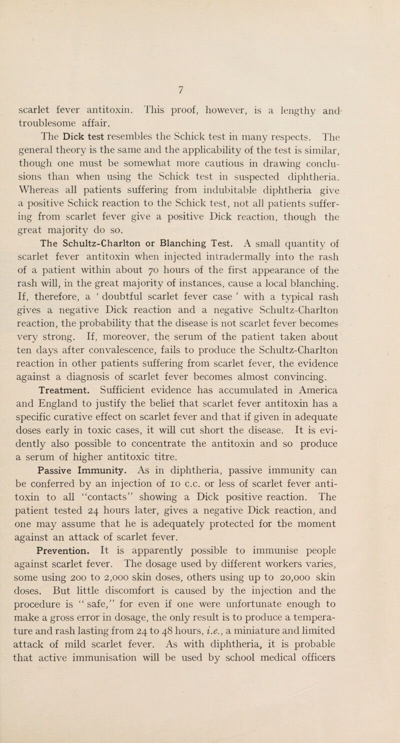 scarlet fever antitoxin. This proof, however, is a lengthy and troublesome affair. The Dick test resembles the Schick test in many respects. The general theory is the same and the applicability of the test is similar, though one must be somewhat more cautious in drawing conclu¬ sions than when using the Schick test in suspected diphtheria. Whereas all patients suffering from indubitable diphtheria give a positive Schick reaction to the Schick test, not all patients suffer¬ ing from scarlet fever give a positive Dick reaction, though the great majority do so. The Schultz-Charlton or Blanching Test. A small quantity of scarlet fever antitoxin when injected intradermally into the rash of a patient within about 70 hours of the first appearance of the rash will, in the great majority of instances, cause a local blanching. If, therefore, a ‘ doubtful scarlet fever case ' with a typical rash gives a negative Dick reaction and a negative Schultz-Charlton reaction, the probability that the disease is not scarlet fever becomes very strong. If, moreover, the serum of the patient taken about ten days after convalescence, fails to produce the Schultz-Charlton reaction in other patients suffering from scarlet fever, the evidence against a diagnosis of scarlet fever becomes almost convincing. Treatment. Sufficient evidence has accumulated in America and England to justify the belief that scarlet fever antitoxin has a specific curative effect on scarlet fever and that if given in adequate doses early in toxic cases, it will cut short the disease. It is evi¬ dently also possible to concentrate the antitoxin and so produce a serum of higher antitoxic titre. Passive Immunity. As in diphtheria, passive immunity can be conferred by an injection of 10 c.c. or less of scarlet fever anti¬ toxin to all “contacts” showing a Dick positive reaction. The patient tested 24 hours later, gives a negative Dick reaction, and one may assume that he is adequately protected for the moment against an attack of scarlet fever. Prevention. It is apparently possible to immunise people against scarlet fever. The dosage used by different workers varies, some using 200 to 2,000 skin doses, others using up to 20,000 skin doses. But little discomfort is caused by the injection and the procedure is “ safe,” for even if one were unfortunate enough to make a gross error in dosage, the only result is to produce a tempera¬ ture and rash lasting from 24 to 48 hours, i.e., a miniature and limited attack of mild scarlet fever. As with diphtheria, it is probable that active immunisation will be used by school medical officers