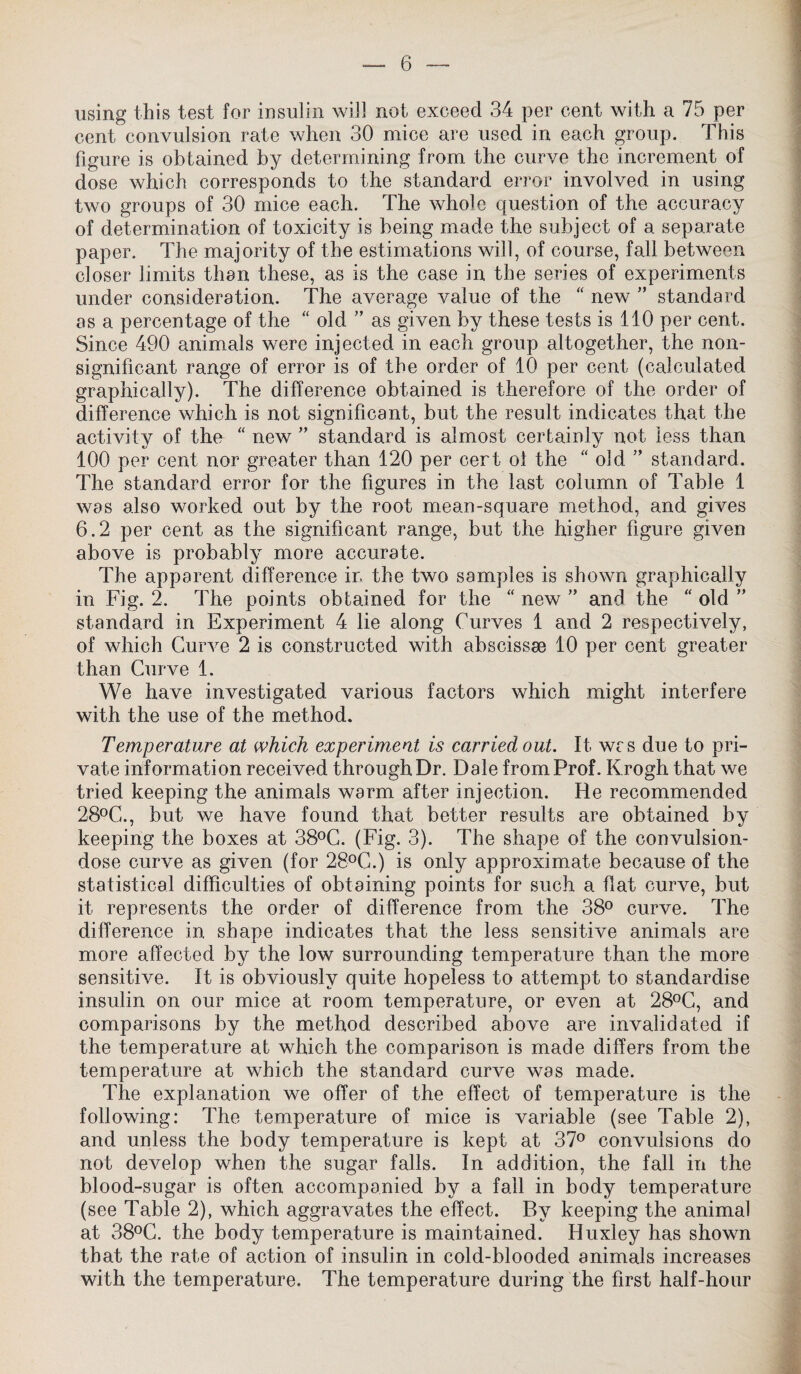 using this test for insulin will not exceed 34 per cent with a 75 per cent convulsion rate when 30 mice are used in each group. This figure is obtained by determining from the curve the increment of dose which corresponds to the standard error involved in using two groups of 30 mice each. The whole question of the accuracy of determination of toxicity is being made the subject of a separate paper. The majority of the estimations will, of course, fall between closer limits than these, as is the case in the series of experiments under consideration. The average value of the “ new ” standard as a percentage of the “ old ” as given by these tests is 110 per cent. Since 490 animals were injected in each group altogether, the non¬ significant range of error is of the order of 10 per cent (calculated graphically). The difference obtained is therefore of the order of difference which is not significant, but the result indicates that the activity of the “ new ” standard is almost certainly not less than 100 per cent nor greater than 120 per cert of the “ old ” standard. The standard error for the figures in the last column of Table 1 was also worked out by the root mean-square method, and gives 6.2 per cent as the significant range, but the higher figure given above is probably more accurate. The apparent difference in the two samples is shown graphically in Fig. 2. The points obtained for the “ new ” and the “ old ” standard in Experiment 4 lie along Curves 1 and 2 respectively, of which Curve 2 is constructed with abscissae 10 per cent greater than Curve 1. We have investigated various factors which might interfere with the use of the method. Temperature at which experiment is carried out. It was due to pri¬ vate information received through Dr. Dale from Prof. Krogh that we tried keeping the animals warm after injection. He recommended 28°C., but we have found that better results are obtained by keeping the boxes at 38°C. (Fig. 3). The shape of the convulsion- dose curve as given (for 28°C.) is only approximate because of the statistical difficulties of obtaining points for such a fiat curve, but it represents the order of difference from the 38° curve. The difference in shape indicates that the less sensitive animals are more affected by the low surrounding temperature than the more sensitive. It is obviously quite hopeless to attempt to standardise insulin on our mice at room temperature, or even at 28°C, and comparisons by the method described above are invalidated if the temperature at which the comparison is made differs from the temperature at which the standard curve was made. The explanation we offer of the effect of temperature is the following: The temperature of mice is variable (see Table 2), and unless the body temperature is kept at 37° convulsions do not develop when the sugar falls. In addition, the fall in the blood-sugar is often accompanied by a fall in body temperature (see Table 2), which aggravates the effect. By keeping the animal at 38°C. the body temperature is maintained. Huxley has shown that the rate of action of insulin in cold-blooded animals increases with the temperature. The temperature during the first half-hour
