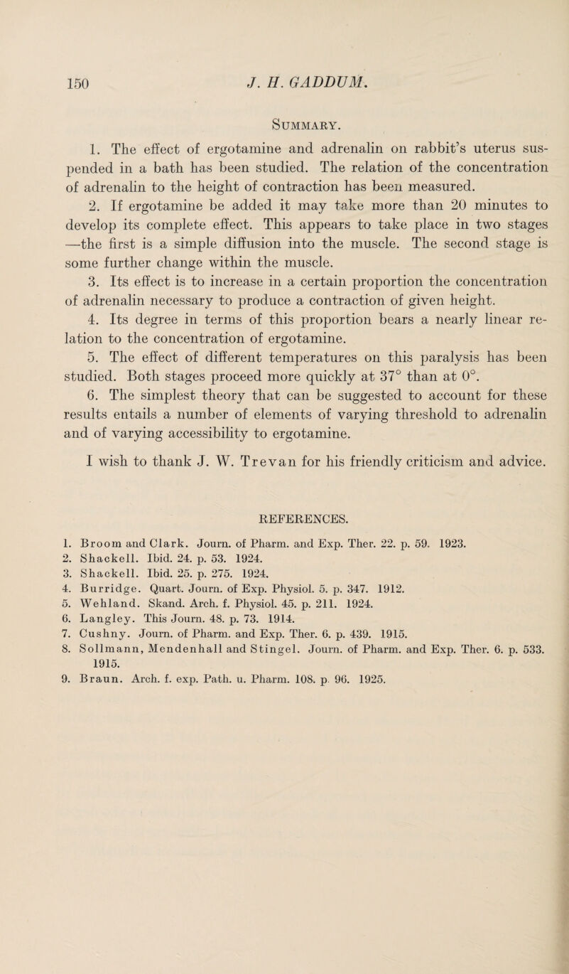 Summary. 1. The effect of ergotamine and adrenalin on rabbit’s uterus sus¬ pended in a bath has been studied. The relation of the concentration of adrenalin to the height of contraction has been measured. 2. If ergotamine be added it may take more than 20 minutes to develop its complete effect. This appears to take place in two stages —the first is a simple diffusion into the muscle. The second stage is some further change within the muscle. 3. Its effect is to increase in a certain proportion the concentration of adrenalin necessary to produce a contraction of given height. 4. Its degree in terms of this proportion bears a nearly linear re¬ lation to the concentration of ergotamine. 5. The effect of different temperatures on this paralysis has been studied. Both stages proceed more quickly at 37° than at 0°. 6. The simplest theory that can be suggested to account for these results entails a number of elements of varying threshold to adrenalin and of varying accessibility to ergotamine. I wish to thank J. W. Trevan for his friendly criticism and advice. REFERENCES. 1. Broom and Clark. Journ. of Pharm. and Exp. Ther. 22. p. 59, 1923. 2. Shackell. Ibid. 24. p. 53. 1924. 3. Shackell. Ibid. 25. p. 275. 1924. 4. Burridge. Quart. Journ. of Exp. Physiol. 5. p. 347. 1912. 5. Wehland. Skand. Arch. f. Physiol. 45. p. 211. 1924. 6. Langley. This Journ. 48. p. 73. 1914. 7. Cushny. Journ. of Pharm. and Exp. Ther. 6. p. 439. 1915. 8. Sollmann, Mendenhall and Stingel. Journ. of Pharm. and Exp. Ther. 6. p. 533. 1915. 9. Braun. Arch. f. exp. Path. u. Pharm. 108. p. 96. 1925.