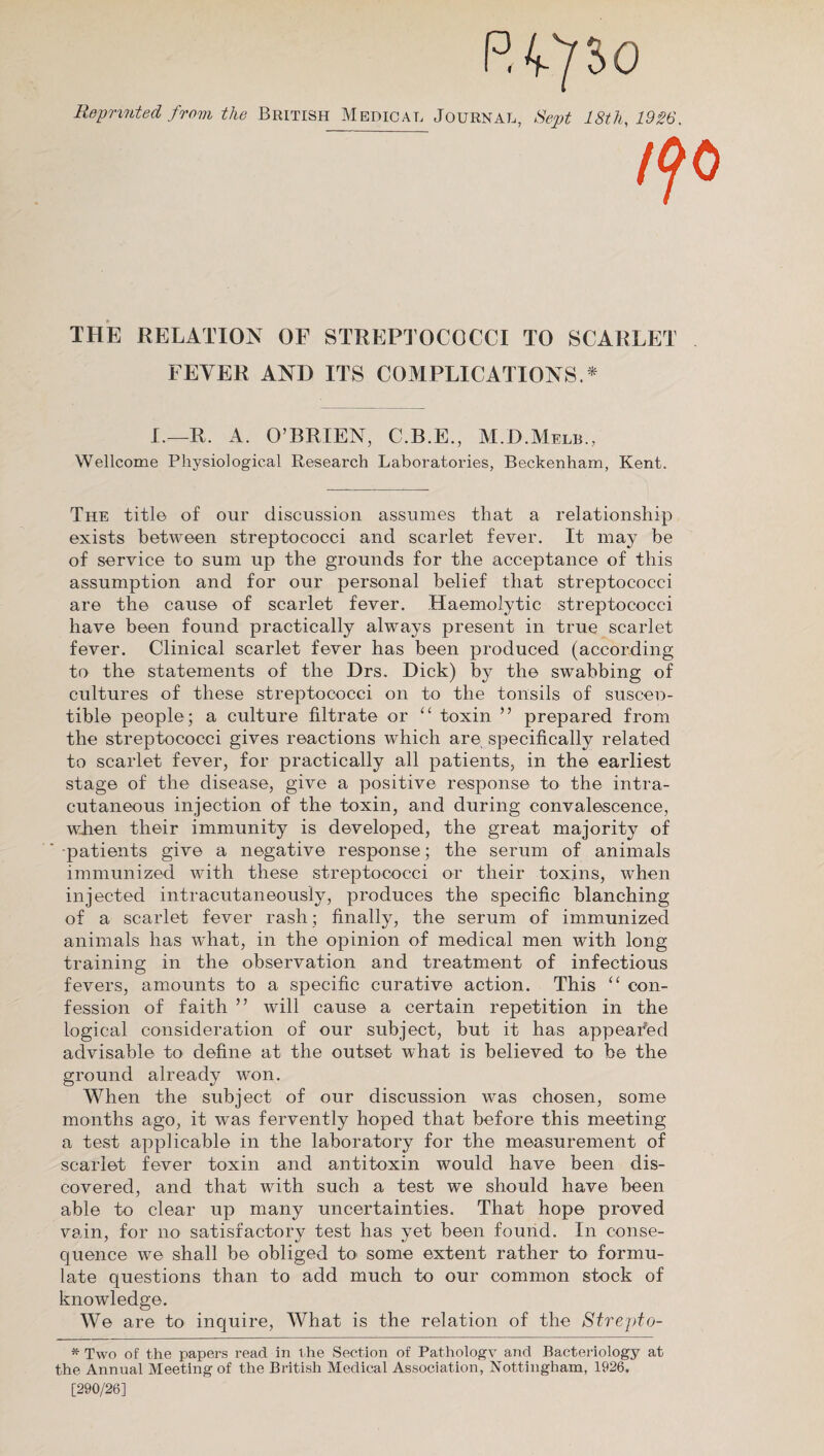 Reprinted from the British Medical Journal, Sept 18th, 1926. THE RELATION OF STREPTOCOCCI TO SCARLET FEVER AND ITS COMPLICATIONS.* I.—R. A. O’BRIEN, C.B.E., M.D.Melb., Wellcome Physiological Research Laboratories, Beckenham, Kent. The title of our discussion assumes that a relationship exists between streptococci and scarlet fever. It may be of service to sum up the grounds for the acceptance of this assumption and for our personal belief that streptococci are the cause of scarlet fever. Haemolytic streptococci have been found practically always present in true scarlet fever. Clinical scarlet fever has been produced (according to the statements of the Drs. Dick) by the swabbing of cultures of these streptococci on to the tonsils of susceD- tible people; a culture filtrate or “ toxin ” prepared from the streptococci gives reactions which are specifically related to scarlet fever, for practically all patients, in the earliest stage of the disease, give a positive response to the intra- cutaneous injection of the toxin, and during convalescence, when their immunity is developed, the great majority of ■patients give a negative response; the serum of animals immunized with these streptococci or their toxins, when injected intracutaneously, produces the specific blanching of a scarlet fever rash ; finally, the serum of immunized animals has what, in the opinion of medical men with long training in the observation and treatment of infectious fevers, amounts to a specific curative action. This “ con¬ fession of faith ” will cause a certain repetition in the logical consideration of our subject, but it has appealed advisable to define at the outset what is believed to be the ground already won. When the subject of our discussion was chosen, some months ago, it was fervently hoped that before this meeting a test applicable in the laboratory for the measurement of scarlet fever toxin and antitoxin would have been dis¬ covered, and that with such a test we should have been able to clear up many uncertainties. That hope proved vain, for no satisfactory test has yet been found. In conse¬ quence we shall be obliged to some extent rather to formu¬ late questions than to add much to our common stock of knowledge. We are to inquire, What is the relation of the Strepto- * Two of the papers read in t he Section of Pathology and Bacteriology at the Annual Meeting of the British Medical Association, Nottingham, 1926, [290/26]