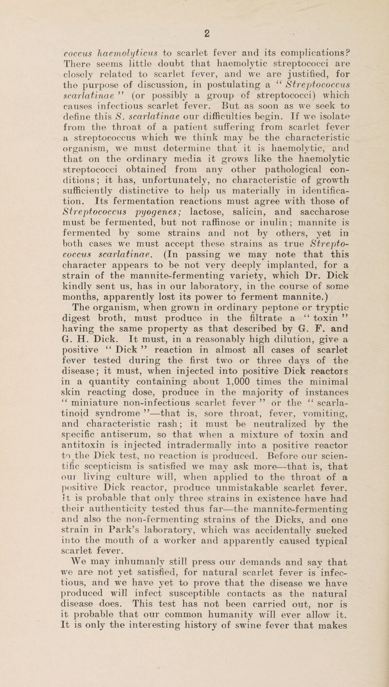 coccus haemolyticus to scarlet fever and its complications? There seems little doubt that haemolytic streptococci are closely related to scarlet fever, and we are justified, for the purpose of discussion, in postulating a “ Streptococcus scarlatinae ” (or possibly a group of streptococci) which causes infectious scarlet fever. But as soon as we seek to define this S. scarlatinae our difficulties begin. If we isolate from the throat of a patient suffering from scarlet fever a streptococcus which we think may be the characteristic organism, we must determine that it is haemolytic, and that on the ordinary media it grows like the haemolytic streptococci obtained from any other pathological con¬ ditions ; it has, unfortunately, no characteristic of growth sufficiently distinctive to help us materially in identifica¬ tion. Its fermentation reactions must agree with those of Streptococcus pyogenes; lactose, salicin, and saccharose must be fermented, but not raffinose or inulin; mannite is fermented by some strains and not by others, yet in both cases we must accept these strains as true Strepto¬ coccus scarlatinae. (In passing we may note that this character appears to be not very deeply implanted, for a strain of the mannite-fermenting variety, which Dr. Dick kindly sent us, has in our laboratory, in the course of some months, apparently lost its power to ferment mannite.) The organism, when grown in ordinary peptone or tryptic- digest broth, must produce in the filtrate a toxin ” having the same property as that described by G. F. and G. H. Dick. It must, in a reasonably high dilution, give a positive “ Dick ” reaction in almost all cases of scarlet fever tested during the first two or three days of the disease; it must, when injected into positive Dick reactois in a quantity containing about 1,000 times the minimal skin reacting dose, produce in the majority of instances “ miniature lion-infectious scarlet fever ” or the “ scarla¬ tinoid syndrome ”—that is, sore throat, fever, vomiting, and characteristic rash; it must be neutralized by the specific antiserum, so that when a mixture of toxin and antitoxin is injected intradermally into a positive reactor to the Dick test, no reaction is produced. Before our scien¬ tific scepticism is satisfied we may ask more—that is, that oui living culture will, when applied to the throat of a positive Dick reactor, produce unmistakable scarlet fever. It is probable that only three strains in existence have had their authenticity tested thus far—the mannite-fermenting and also the non-fermenting strains of the Dicks, and one strain in Park’s laboratory, which was accidentally sucked into the mouth of a worker and apparently caused typical scarlet fever. We may inhumanly still press our demands and say that we are not yet satisfied, for natural scarlet fever is infec¬ tious, and we have yet to prove that the disease we have produced will infect susceptible contacts as the natural disease does. This test has not been carried out, nor is it probable that our common humanity will ever allow it. It is only the interesting history of swine fever that makes