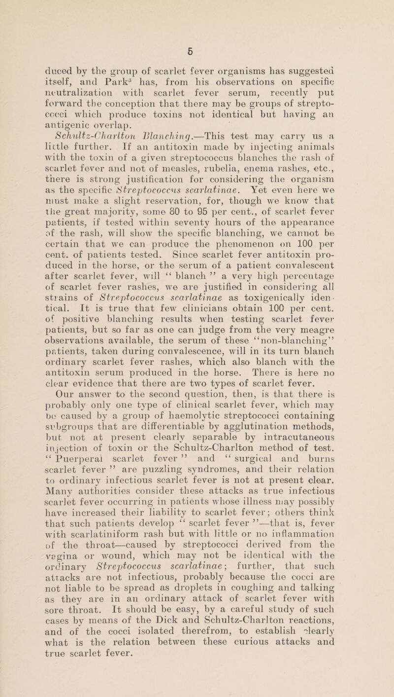 cluced by the group of scarlet fever organisms has suggested itself, and Park3 has, from his observations on specific neutralization with scarlet fever serum, recently put forward the conception that there may be groups of strepto¬ cocci which produce toxins not identical but having an antigenic overlap. Schnltz-Charlton Blanching.—This test may carry us a little further. If an antitoxin made by injecting animals with the toxin of a given streptococcus blanches the rash of scarlet fever and not of measles, rubella, enema rashes, etc., there is strong justification for considering the organism as the specific Streptococcus scarlatinae. Yet even here we must make a slight reservation, for, though we know that the great majority, some 80 to 95 per cent., of scarlet fever patients, if tested within seventy hours of the appearance of the rash, will show the specific blanching, we cannot be certain that we can produce the phenomenon on 100 per cent, of patients tested. Since scarlet fever antitoxin pro¬ duced in the horse, or the serum of a patient convalescent after scarlet fever, will “ blanch ” a very high percentage of scarlet fever rashes, we are justified in considering all strains of Streptococcus scarlatinae as toxigenically iden¬ tical. It is true that few clinicians obtain 100 per cent, of positive blanching results when testing scarlet fever patients, but so far as one can judge from the very meagre observations available, the serum of these “non-blanching” patients, taken during convalescence, will in its turn blanch ordinary scarlet fever rashes, which also blanch with the antitoxin serum produced in the horse. There is here no clear evidence that there are two types of scarlet fever. Our answer to the second question, then, is that there is probably only one type of clinical scarlet fever, which may be caused by a group of haemolytic streptococci containing subgroups that are differentiable by agglutination methods, but not at present clearly separable by intracutaneous injection of toxin or the Schultz-Charlton method of test. “ Puerperal scarlet fever ” and “ surgical and burns scarlet fever ” are puzzling syndromes, and their relation to ordinary infectious scarlet fever is not at present clear. Many authorities consider these attacks as true infectious scarlet fever occurring in patients whose illness may possibly have increased their liability to scarlet fever; others think that such patients develop “ scarlet fever ”—that is, fever with scarlatiniform rash but with little or no inflammation of the throat—caused by streptococci derived from the vagina or wound, which may not be identical with the ordinary Streptococcus scarlatinae; further, that such attacks are not infectious, probably because the cocci are not liable to be spread as droplets in coughing and talking as they are in an ordinary attack of scarlet fever with sore throat. It should be easy, by a careful study of such cases by means of the Dick and Schultz-Charlton reactions, and of the cocci isolated therefrom, to establish clearly what is the relation between these curious attacks and true scarlet fever.