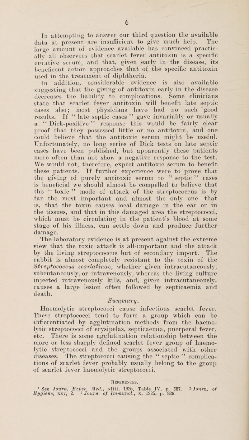 In attempting to answer our third question the available data at present are insufficient to give much help. The large amount of evidence available has convinced practic¬ ally all observers that scarlet fever antitoxin is a specific curative serum, and that, given early in the disease, its beneficent action approaches that of the specific antitoxin used in the treatment of diphtheria. In addition, considerable evidence is also available suggesting that the giving of antitoxin early in the disease decreases the liability to complications. Some clinicians state that scarlet fever antitoxin will benefit late septic cases also; most physicians have had no such good results. If “ late septic cases ” gave invariably or usually a “ Dick-positive ” response this would be fairly clear proof that they possessed little or no antitoxin, and one could believe that the antitoxic serum might be useful. Unfortunately, no long series of Dick tests on late septic cases have been published, but apparently these patients more often than not show a negative response to the test. We would not, therefore, expect antitoxic serum to benefit these patients. If further experience were to prove that the giving of purely antitoxic serum to “ septic ” cases is beneficial we should almost be compelled to believe that the “ toxic ” mode of attack of the streptococcus is by far the most important and almost the only one—that is, that the toxin causes local damage in the ear or in the tissues, and that in this damaged area the streptococci, which must be circulating in the patient’s blood at some stage of his illness, can settle down and produce further damage. The laboratory evidence is at present against the extreme view that the toxic attack is all-important and the attack by the living streptococcus but of secondary import. The rabbit is almost completely resistant to the toxin of the Streptococcus scarlatinae, whether given intracutaneously, subcutaneously, or intravenously, whereas the living culture injected intravenously kills, and, given intracutaneously, causes a large lesion often followed by septicaemia and death. Summary. Haemolytic streptococci cause infectious scarlet fever. These streptococci tend to form a group which can be differentiated by agglutination methods from the haemo¬ lytic streptococci of erysipelas, septicaemia, puerperal fever, etc. There is some agglutination relationship between the more or less sharply defined scarlet fever group of haemo¬ lytic streptococci and the groups associated with other diseases. The streptococci causing the “ septic ” complica¬ tions of scarlet fever probably usually belong to the group of scarlet fever haemolytic streptococci. References. 1 See Journ. Exper. Med., xliii, 1926, Table IV, p. 387. 2 Jonrn. of Hygiene, xxv, 2. 3 Journ. of Immunol., x, 1925, p. 829.