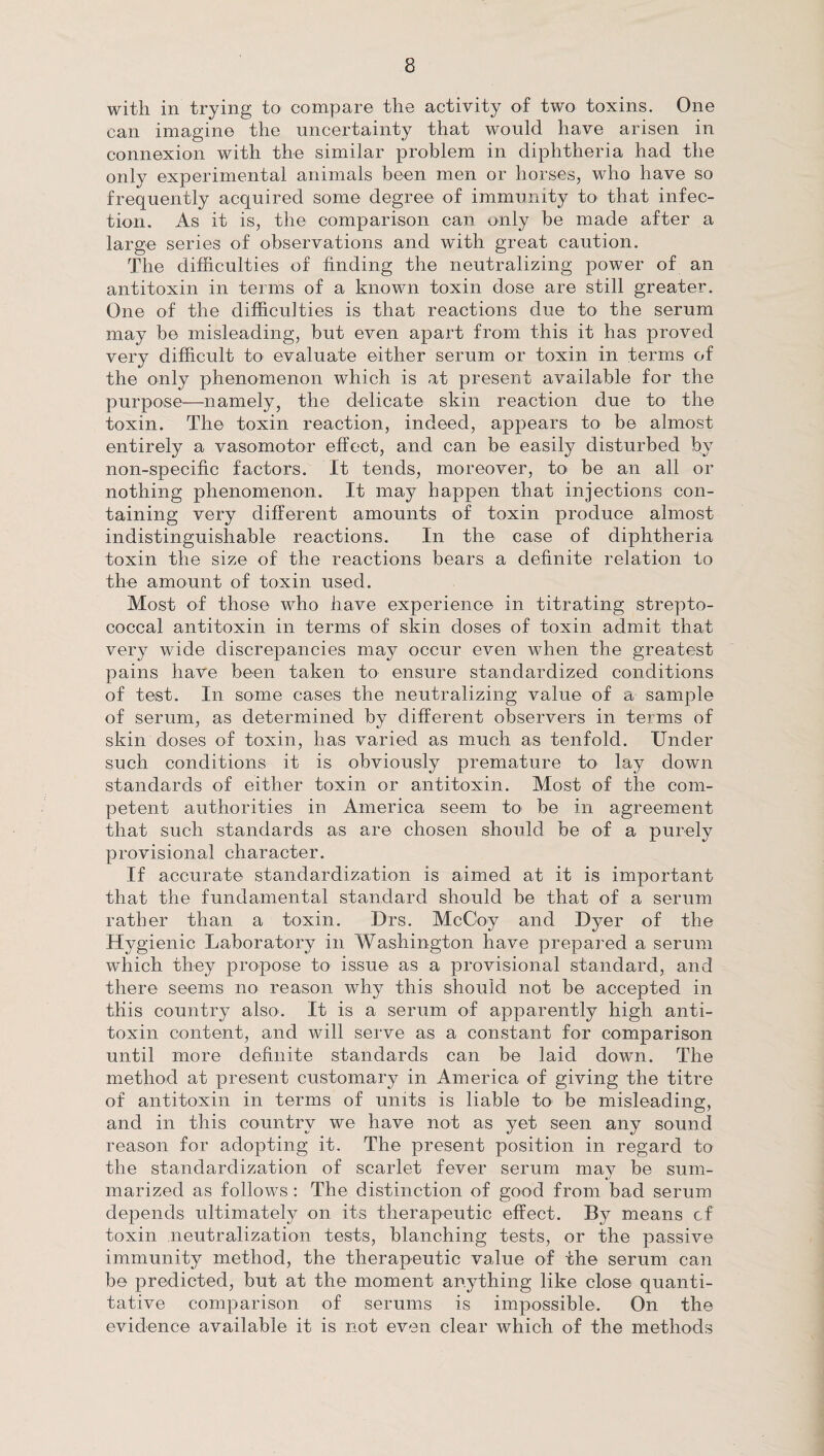 with in trying to compare the activity of two toxins. One can imagine the uncertainty that would have arisen in connexion with the similar problem in diphtheria had the only experimental animals been men or horses, who have so frequently acquired some degree of immunity to that infec¬ tion. As it is, the comparison can only be made after a large series of observations and with great caution. The difficulties of finding the neutralizing power of an antitoxin in terms of a known toxin dose are still greater. One of the difficulties is that reactions due to the serum may be misleading, but even apart from this it has proved very difficult to evaluate either serum or toxin in terms of the only phenomenon which is at present available for the purpose—namely, the delicate skin reaction due to the toxin. The toxin reaction, indeed, appears to be almost entirely a vasomotor effect, and can be easily disturbed by non-specific factors. It tends, moreover, to be an all or nothing phenomenon. It may happen that injections con¬ taining very different amounts of toxin produce almost indistinguishable reactions. In the case of diphtheria toxin the size of the reactions bears a definite relation to the amount of toxin used. Most of those who have experience in titrating strepto¬ coccal antitoxin in terms of skin doses of toxin admit that very wide discrepancies may occur even when the greatest pains have been taken to ensure standardized conditions of test. In some cases the neutralizing value of a sample of serum, as determined by different observers in terms of skin doses of toxin, has varied as much as tenfold. Under such conditions it is obviously premature to lay down standards of either toxin or antitoxin. Most of the com¬ petent authorities in America seem to be in agreement that such standards as are chosen should be of a purely provisional character. If accurate standardization is aimed at it is important that the fundamental standard should be that of a serum rather than a toxin. Drs. McCoy and Dyer of the Hygienic Laboratory in Washington have prepared a serum which they propose to issue as a provisional standard, and there seems no reason why this should not be accepted in this country also. It is a serum of apparently high anti¬ toxin content, and will serve as a constant for comparison until more definite standards can be laid down. The method at present customary in America of giving the titre of antitoxin in terms of units is liable to' be misleading, and in this country we have not as yet seen any sound reason for adopting it. The present position in regard to the standardization of scarlet fever serum may be sum¬ marized as follows : The distinction of good from bad serum depends ultimately on its therapeutic effect. By means cf toxin neutralization tests, blanching tests, or the passive immunity method, the therapeutic value of the serum can be predicted, but at the moment anything like close quanti¬ tative comparison of serums is impossible. On the evidence available it is not even clear which of the methods