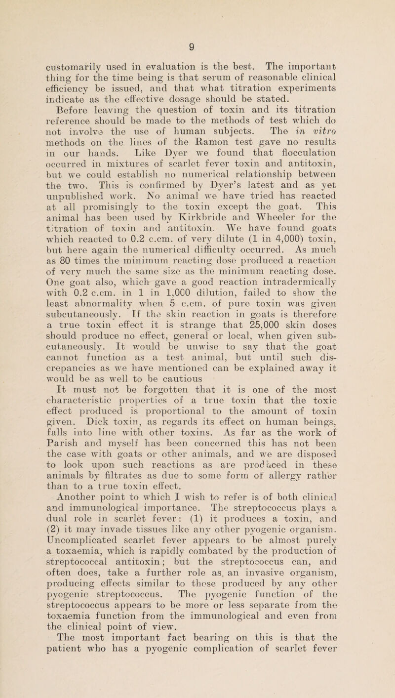 customarily used in evaluation is the best. The important thing for the time being is that serum of reasonable clinical efficiency be issued, and that what titration experiments indicate as the effective dosage should be stated. Before leaving the question of toxin and its titration reference should be made to the methods of test which do not involve the use of human subjects. The in vitro methods on the lines of the Ramon test gave no results in our hands. Like Dyer we found that flocculation occurred in mixtures of scarlet fever toxin and antitoxin, but we could establish no numerical relationship between the two. This is confirmed by Dyer’s latest and as yet unpublished work. No animal we have tried has reacted at all promisingly to the toxin except the goat. This animal has been used by Kirkbride and Wheeler for the titration of toxin and antitoxin. We have found goats which reacted to 0.2 c.cm. of very dilute (1 in 4,000) toxin, but here again the numerical difficulty occurred. As much as 80 times the minimum reacting dose produced a reaction of very much the same size as the minimum reacting dose. One goat also, which gave a good reaction intradermicallv with 0.2 c.cm. in 1 in 1,000 dilution, failed to show the least abnormality when 5 c.cm. of pure toxin was given subcutaneously. If the skin reaction in goats is therefore a true toxin effect it is strange that 215,000 skin doses should produce no effect, general or local, when given sub¬ cutaneously. It would be unwise to say that the goat cannot function as a test animal, but until such dis¬ crepancies as we have mentioned can be explained away it would be as well to be cautious It must not be forgotten that it is one of the most characteristic properties of a true toxin that the toxic effect produced is proportional to the amount of toxin given. Dick toxin, as regards its effect on human beings, falls into line with other toxins. As far as the work of Parish and myself has been concerned this has not been the case with goats or other animals, and we are disposed to look upon such reactions as are produced in these animals by filtrates as due to some form of allergy rather than to a true toxin effect. Another point to which I wish to refer is of both clinical and immunological importance. The streptococcus plays a dual role in scarlet fever: (1) it produces a toxin, and (2) it may invade tissues like any other pyogenic organism. Uncomplicated scarlet fever appears to be almost purely a toxaemia, which is rapidly combated by the production of streptococcal antitoxin; but the streptococcus can, and often does, take a further role as, an invasive organism, producing effects similar to those produced by any other pyogenic streptococcus. The pyogenic function of the streptococcus appears to be more or less separate from the toxaemia function from the immunological and even from the clinical point of view. The most important fact bearing on this is that the patient who has a pyogenic complication of scarlet fever