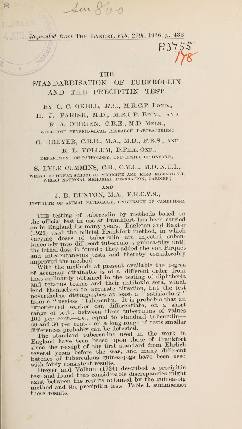 Reprinted from The Lancet, Feb. 21th, 1920, p. 433 R J 7 i'-S ryr THE STANDARDISATION OP TUBERCULIN AND THE PRECIPITIN TEST. By C. C. OKELL, M.C., M.R.C.P. Bond., H. J. PARISH, M.D., M.R.C.P. Edin., and R. A. O’BRIEN, C.B.E., M.D. Melb., WELLCOME PHYSIOLOGICAL RESEARCH LABORATORIES ; G. DREYER, C.B.E., M.A., M.D., P.R.S., and R. L. VOLLUM, D.Phil. Oxf., DEPARTMENT OF PATHOLOGY, UNIVERSITY OF OXFORD ; S. LYEE CUMMINS, C.B., C.M.G., M.D. N.U.I., WELSH NATIONAL SCHOOL OF MEDICINE AND KING EDWARD VII. WELSH NATIONAL MEMORIAL ASSOCIATION, CARDIFF ; AND J. B. BUXTON, M.A., F.R.C.Y.S., INSTITUTE OF ANIMAL PATHOLOGY^, UNIVERSITY OF CAMBRIDGE. The testing of tuberculin by methods based on the official test in use at Frankfort has been carried on in England for many years. Eagleton and Baxter (1923) used the official Frankfort method, m which varying' doses of tuberculin are injected subcu taneously into different tuberculous guinea-pigs until the lethal dose is found ; they added the von Pirquet and intracutaneous tests and thereby considerably improved the method. With the methods at present available the degree of accuracy attainable is of a different order from that ordinarily obtained in the testing of diphtheria and tetanus toxins and their antitoxic sera, which lend themselves to accurate titration, but the test nevertheless distinguishes at least a “satisfactory’ from a “ useless ” tuberculin. It is probable that an experienced worker can differentiate, on a shoit range of tests, between three tuberculins of values 100 per cent.—i.e., equal to standard tuberculin 60 and 30 per cent. ; on a long range of tests smaller differences probably can be detected. The standard tuberculins used m the work in England have been based upon those of Frankfort since the receipt of the first standard from Ehrlic several years before the war, and many different batches of tuberculous guinea-pigs have been used with fairly consistent results. . Dreyer and Vollum (1924) described a precipitin test and found that considerable discrepancies might exist between the results obtained by the guinea-pig method and the precipitin test. Table I. summarises these results.