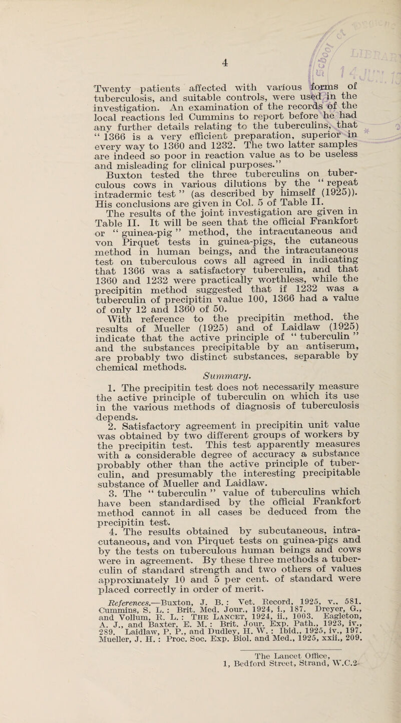 4 u / <■ Twenty patients affected with various forms of tuberculosis, and suitable controls, were used in the investigation. An examination of the records of the local reactions led Cummins to report before he had any further details relating to the tuberculins, that “ 1366 is a very efficient preparation, superior in every way to 1360 and 1232. The two latter samples are indeed so poor in reaction value as to be useless and misleading for clinical purposes.” Buxton tested the three tuberculins on^ tuber¬ culous cows in various dilutions by the “ repeat intradermic test ” (as described by himself (1925)). His conclusions are given in Col. 5 of Table II. The results of the joint investigation are given in Table II. It will be seen that the official Frankfort or “ guinea-pig ” method, the intracutaneous and von Pirquet tests in guinea-pigs, the cutaneous method in human beings, and the intracutaneous test on tuberculous cows all agreed in indicating that 1366 was a satisfactory tuberculin, and that 1360 and 1232 were practically worthless, while the precipitin method suggested that if 1232 was a tuberculin of precipitin value 100, 1366 had a value of only 12 and 1360 of 50. With reference to the precipitin method, the results of Mueller (1925) and of Laidlaw (1925) indicate that the active principle of “ tuberculin ” and the substances precipitable by an antiserum, are probably two distinct substances, separable by chemical methods. Summary. 1. The precipitin test does not necessarily measure the active principle of tuberculin on which its use in the various methods of diagnosis of tuberculosis depends. 2. Satisfactory agreement in precipitin unit value was obtained by two different groups of workers by the precipitin test. This test apparently measures with a considerable degree of accuracy a substance probably other than the active principle of tuber¬ culin, and presumably the interesting precipitable substance of Mueller and Laidlaw. 3. The “ tuberculin ” value of tuberculins which have been standardised by the official Frankfort method cannot in all cases be deduced from the precipitin test. 4. The results obtained by subcutaneous, intra¬ cutaneous, and von Pirquet tests on guinea-pigs and by the tests on tuberculous human beings and cows were in agreement. By these three methods a tuber¬ culin of standard strength and two others of values approximately 10 and 5 per cent, of standard were placed correctly in order of merit. References.—Buxton, J. B. : Vet. Record, 1925, v., 581. Cummins, S. L. : Brit. Med. Jour., 1924, i., 187. Dreyer, G., and Vollum, R. L. : The Lancet, 1924, ii., 1003. Eagleton, A. J., and Baxter, E. M. : Brit. Jour. Exp. Path., 1923, iv., 1289. Laidlaw, P. P., and Dudley, H. W. : Ibid., 1925, iv., 197. Mueller, J. H. : Proc. Soc. Exp. Biol, and Med., 1925, xxii., 209. The Lancet Office,