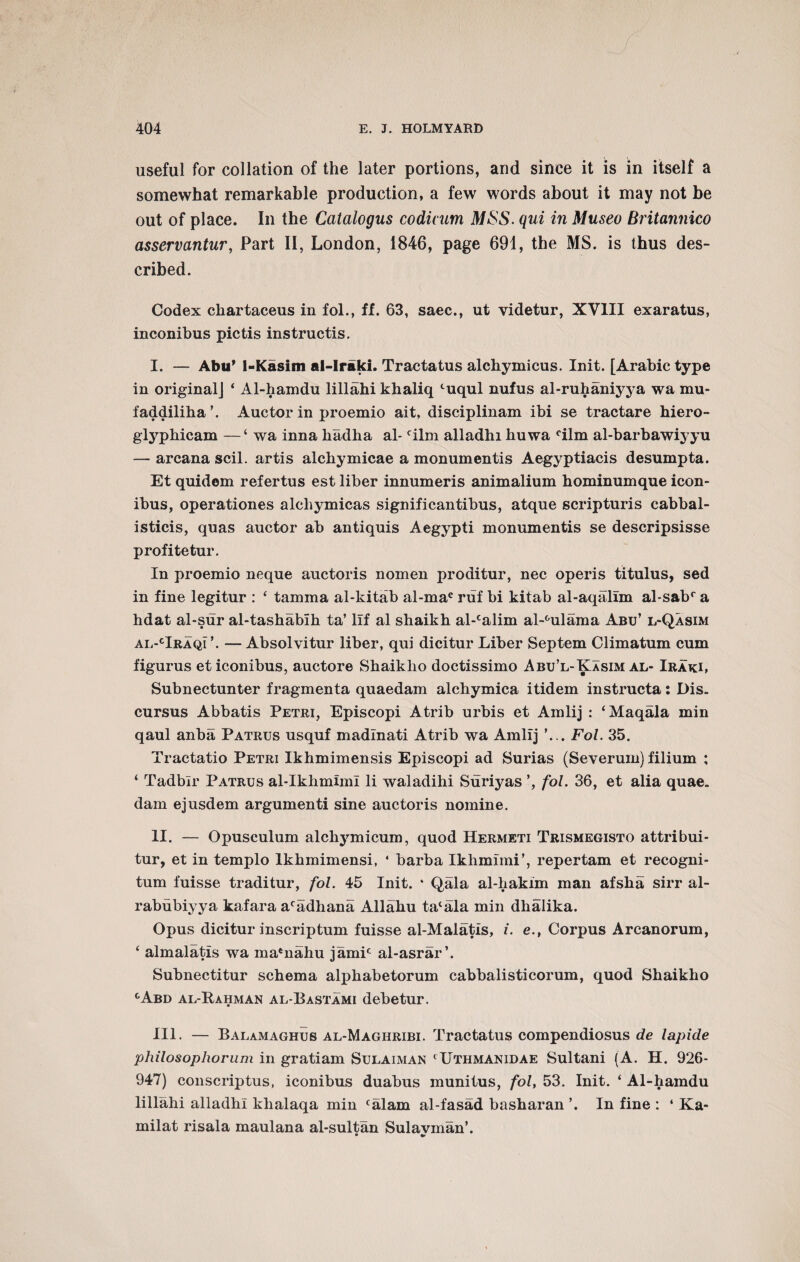 useful for collation of the later portions, and since it is in itself a somewhat remarkable production, a few words about it may not be out of place. In the Catalogus codicum MSS. qui in Museo Britannico asservantur, Part II, London, 1846, page 691, the MS. is thus des¬ cribed. Codex chartaceus in fol., ff. 63, saec., ut videtur, XVIII exaratus, inconibus pictis instructis. I. — Abu’ 1-Kasim al-Iraki. Tractatus alchymicus. Init. [Arabic type in originalj ‘ Al-hamdu lillahi khaliq luqul nufus al-ruhaniyya wa mu- faddiliha’. Auctor in proemio ait, disciplinam ibi se tractare hiero- glyphicam —‘ wa inna liadha al- film alladhi huwa °ilm al-barbawij yu — arcana scil. artis alchymicae a monumentis Aegyptiacis desumpta. Et quidem refertus est liber innumeris animalium hominumque icon- ibus, operationes alchymicas significantibus, atque scripturis cabbal- isticis, quas auctor ab antiquis Aegypti monumentis se descripsisse profitetur. In proemio neque auctoris nomen proditur, nec operis titulus, sed in fine legitur : ‘ tamma al-kitab al-mac ruf bi kitab al-aqalim al-sabr a hdat al-sur al-tashabih ta’ lif al shaikh al-calim al-°ulama Abu’ l-Qasim al-cIraqi\ — Absolvitur liber, qui dicitur Liber Septem Climatum cum figurus eticonibus, auctore Shaiklio doctissimo Abu’l-Kasim al- Iraki, Subnectunter fragmenta quaedam alchymica itidem instructa: Dis. cursus Abbatis Petri, Episcopi Atrib urbis et Amlij : ‘Maqala min qaul anba Patrus usquf madlnati Atrib wa Amlij ’... Fol. 35. Tractatio Petri Ikhmimensis Episcopi ad Surias (Severum) filium ; ‘ Tadbir Patrus al-Ikhmiml li waladihi Suriyas fol. 36, et alia quae, dam ejusdem argumenti sine auctoris nomine. II. — Opusculum alchymicum, quod Hermeti Trismegisto attribui- tur, et in templo lkhmimensi, 4 barba Ikhmimi’, repertam et recogni- tum fuisse traditur, fol. 45 Init. * Qala al-hakim man afsha sirr al- rabubiyya kafara acadhana Allahu ta‘ala min dhalika. Opus dicitur inscriptum fuisse al-Malatls, i. e., Corpus Arcanorum, f almalatis wa ma*nahu jamir al-asrar’. Subnectitur schema alphabetorum cabbalisticorum, quod Shaikho cAbd al-Rahman al-Eastami debetur. III. — Balamaghus al-Maghribi. Tractatus compendiosus de lapide philosophorum in gratiam Sulaiman ‘Uthmanidae Sultani (A. H. 926- 947) conscriptus, iconibus duabus munitus, fol, 53. Init. ‘ Al-hamdu lillahi alladhi khalaqa min falam al-fasad basharan ’. In fine : ‘ Ka- milat risala maulana al-sultan Sulavman’. • T