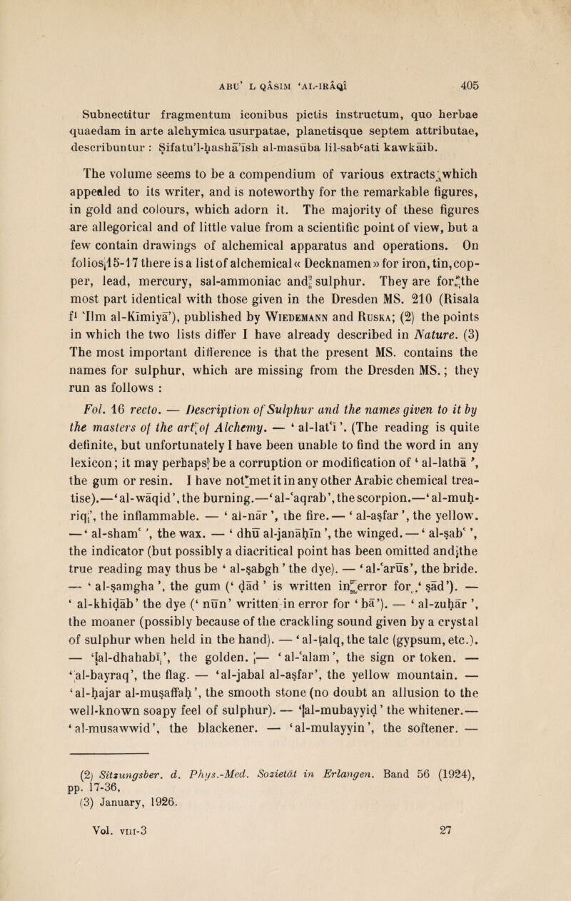 Subnectitur fragmentum iconibns pictis instructum, quo herbae quaedam in arte alcbymica usurpatae, planetisque septem attributae, describuntur : SifatuT-hasha’ish al-masuba lil-sabcati kawkaib. • • The volume seems to be a compendium of various extractswhich appealed to its writer, and is noteworthy for the remarkable figures, in gold and colours, which adorn it. The majority of these figures are allegorical and of little value from a scientific point of view, but a few contain drawings of alchemical apparatus and operations. On folios;15-17 there is a list of alchemical« Decknamen» for iron, tin,cop¬ per, lead, mercury, sal-ammoniac and^ sulphur. They are for*the most part identical with those given in the Dresden MS. 210 (Risala f1 Tim al-KImiya’), published by Wiedemann and Ruska; (2) the points in which the two lists differ I have already described in Nature. (3) The most important difference is that the present MS. contains the names for sulphur, which are missing from the Dresden MS.; they run as follows : Fol. 16 recto. — Description of Sulphur and the names given to it by the masters of the art\of Alchemy. — ‘ al-latV. (The reading is quite definite, but unfortunately I have been unable to find the word in any lexicon; it may perhaps* be a corruption or modification of 2 3 4 al-latha \ the gum or resin. I have nofmet it in any other Arabic chemical trea¬ tise).—4al-waqid\ the burning.—4 al-'aqrab ’, the scorpion.—‘ al-muh- riq.’, the inflammable. — ‘ al-nar ihe fire.— ‘ al-asfar the yellow. — * al-shanT , the wax. — 4 dhu al-janahln ’, the winged. — ‘ al-sahc the indicator (but possibly a diacritical point has been omitted andjthe true reading may thus be 4 al-sahgh ’ the dye). — 4al-‘arus’, the bride. — 4 al-samgha the gum (‘ dad ’ is written in^error for / sad'). — ‘ al-khidab’ the dye (‘ nun’ written in error for ‘ba’). — ‘ al-zuhar \ the moaner (possibly because of the crackling sound given by a crystal of sulphur when held in the hand). — * al-talq, the talc (gypsum, etc.). — ‘jal-dhahabl’, the golden. ’5— ‘al-calam’, the sign or token. — 4 al-bayraq’, the flag. — ‘al-jabal al-asfar’, the yellow mountain. — ‘al-hajar al-musaffah’, the smooth stone (no doubt an allusion to the well-known soapy feel of sulphur). — ‘jal-mubayyid ’ the whitener.— 4 al-musawwid’, the blackener. — ‘ al-mulayyin ’, the softener. — (2) Sitzungsber. d. Phi/s.-Med. Sozietat in Erlangen. Band 56 (1924), pp. 17-36, (3) January, 1926. Vol. viii-3 27