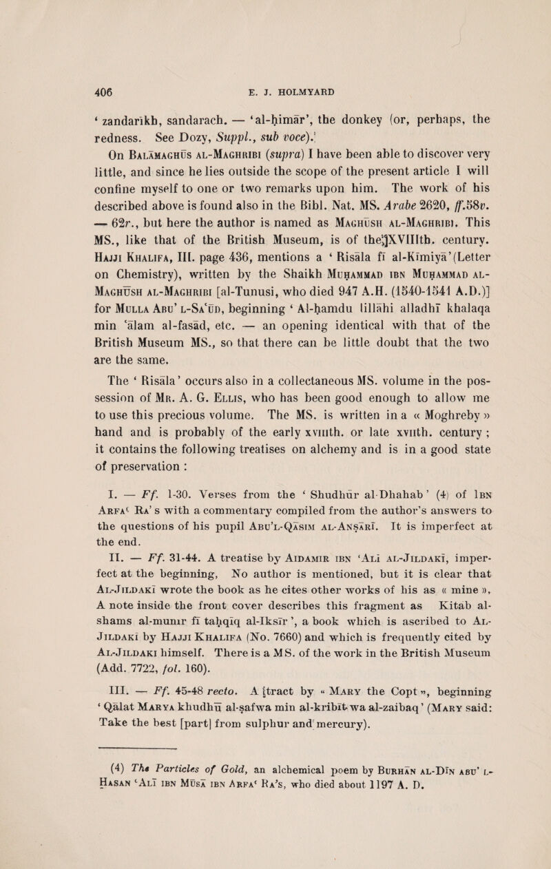 4 zandarlkh, sandarach. — ‘al-himar’, the donkey (or, perhaps, the redness. See Dozy, SuppL, sub voce).\ On Balamaghus al-Maghribi (supra) I have been able to discover very little, and since he lies outside the scope of the present article I will confine myself to one or two remarks upon him. The work of his described above is found also in the Bibl. Nat. MS. Arabe 2620, /f.58u. — 62r., but here the author is named as Maghush al-Maghribi. This MS., like that of the British Museum, is of the^XVIIIth. century. Hajji Khalifa, III. page 436, mentions a ‘ Risala fi al-Kimiya’(Letter on Chemistry), written by the Shaikh Muhammad ibn Muhammad al- Maghush al-Maghribi [al-Tunusi, who died 947 A.H. (1540-1541 A.D.)] for Mulla Abu’ l-Sacud, beginning ‘ Al-hamdu lillahi alladhi khalaqa min calam al-fasad, etc. — an opening identical with that of the British Museum MS., so that there can be little doubt that the two are the same. The ‘ Risala’ occurs also in a collectaneous MS. volume in the pos¬ session of Mr. A. G. Ellis, who has been good enough to allow me to use this precious volume. The MS. is written in a « Moghreby » hand and is probably of the early xvmth. or late xvuth. century ; it contains the following treatises on alchemy and is in a good state of preservation : I. — Ff. 1-30. Verses from the ‘ Shudhur al Dhahab ’ (4) of Ibn Arfac Ra’s with a commentary compiled from the author’s answers to the questions of his pupil Abu’l-Qasim al-AnsarI. It is imperfect at the end. II. — Ff. 31-44. A treatise by Aidamir ibn ‘AlI al-Jildaki, imper¬ fect at the beginning, No author is mentioned, but it is clear that Al-JildakI wrote the book as he cites other works of his as « mine », A note inside the front cover describes this fragment as Kitab al- sliams al-mumr fi tahqlq al-lkslr ’, a book which is ascribed to Al- Jildaki by Hajji Khalifa (No. 7660) and which is frequently cited by Al-Jildaki himself. There is a MS. of the work in the British Museum (Add. 7722, fol. 160). III. — Ff. 45-48 recto. A ftract by « Mary the Copt», beginning * Qalat Marya khudhu al-safwa min al-kribltwa al-zaibaq’ (Mary said: Take the best [part) from sulphur and; mercury). (4) The Particles of Gold, an alchemical poem by Burhan al-DIn abu’ l- Hasan tALi ibn Musa ibn Arfa1 Ra's, who died about 1197 A. D.