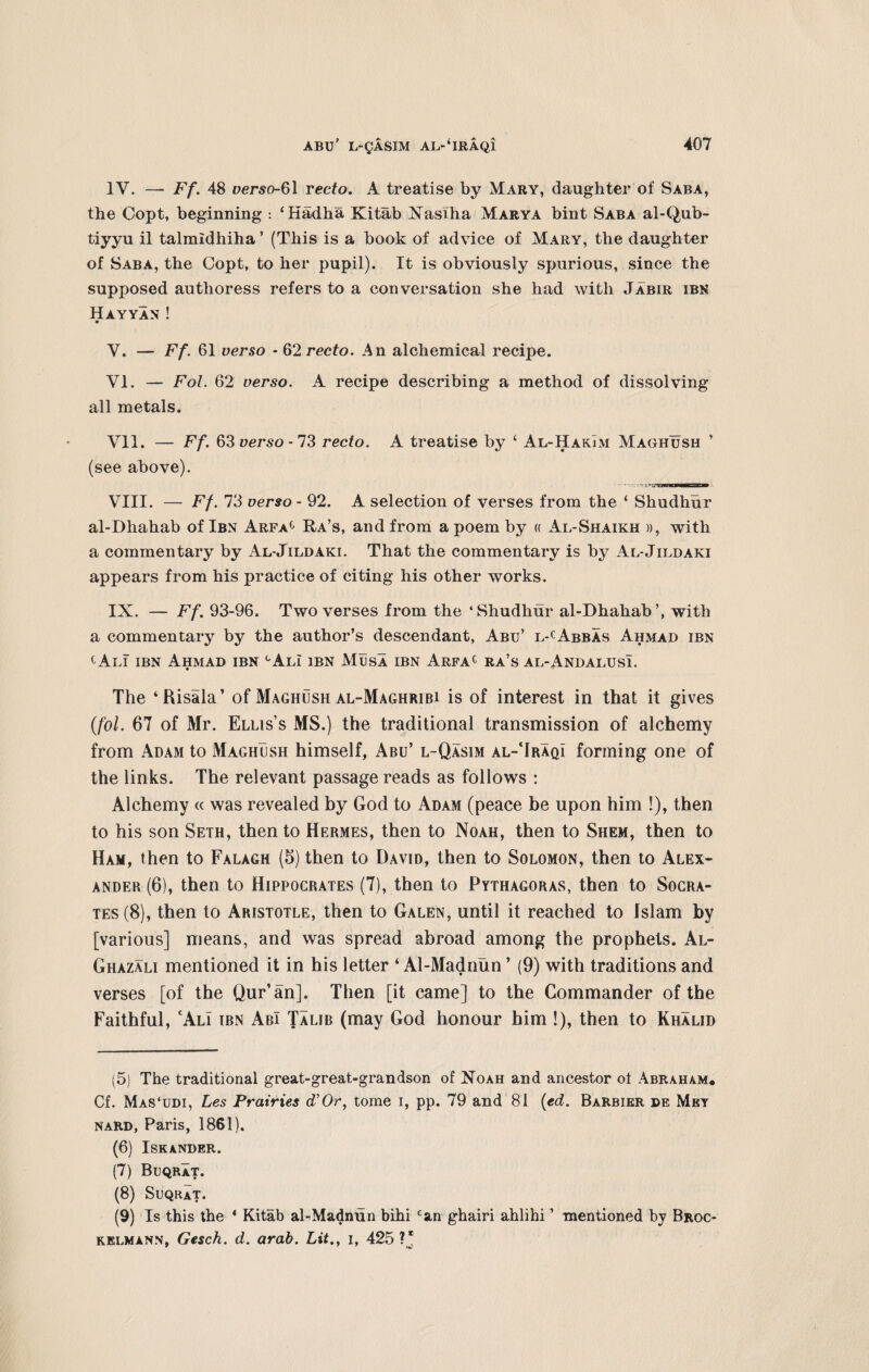 IV. — Ff. 48 verso-61 recto. A treatise by Mary, daughter of Saba, the Copt, beginning : ‘Hadha Kitab Nasiha Marya bint Saba al-Qub- tiyyu il talmldhiha ’ (This is a book of advice of Mary, the daughter of Saba, the Copt, to her pupil). It is obviously spurious, since the supposed authoress refers to a conversation she had with Jabir ibn Hayyan ! V. — Ff. 61 verso - 62 recto. An alchemical recipe. VI. — Fol. 62 verso. A recipe describing a method of dissolving all metals. VII. — Ff. 63 verso -73 recto. A treatise by ‘ Al-HakTm Maghush ’ (see above). VIII. — Ff. 73 verso - 92. A selection of verses from the ‘ Shudhur al-Dhahab of Ibn Arfac Ra’s, and from a poem by « Al-Shaikh », with a commentary by Al-Jildaki. That the commentary is by Al-Jildaki appears from his practice of citing his other works. IX. — Ff. 93-96. Two verses from the ‘Shudhur al-Dhahab’, with a commentary by the author’s descendant, Abu’ l-cAbbas Ahmad ibn cAli ibn Ahmad ibn cAli ibn Musa ibn Arfac ra’s al-Andalusi. The ‘Bisala’ of Maghush al-Maghribi is of interest in that it gives (fol. 67 of Mr. Ellis’s MS.) the traditional transmission of alchemy from Adam to Maghush himself, Abu’ l~Qasim al-TraqI forming one of the links. The relevant passage reads as follows : Alchemy « was revealed by God to Adam (peace be upon him !), then to his son Seth, then to Hermes, then to Noah, then to Shem, then to Ham, then to Falagh (5) then to David, then to Solomon, then to Alex¬ ander (6), then to Hippocrates (7), then to Pythagoras, then to Socra¬ tes (8), then to Aristotle, then to Galen, until it reached to Islam by [various] means, and was spread abroad among the prophets. Al- Ghazali mentioned it in his letter ‘Al-Madnun ’ (9) with traditions and verses [of the Qur’an]. Then [it came] to the Commander of the Faithful, cAlI ibn AbI Talib (may God honour him !), then to Khalid (5) The traditional great-great-grandson of Noah and ancestor ot Abraham* Cf. Mas‘udi, Les Prairies di’Or, tome i, pp. 79 and 81 (ed. Barbier de Mey nard, Paris, 1861). (6) Iskander. (7) Buqrat. (8) Suqrat. (9) Is this the * Kitab al-Madnun bihi can ghairi ahlihi ’ mentioned by Broc- kelmann, Gesch. d. arab. Lit., i, 425 ?*