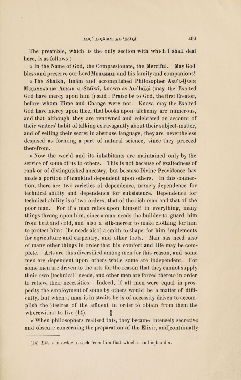 The preamble, which is the only section with which I shall deal here, is as follows : « In the Name of God, the Compassionate, the [Merciful. May God bless and preserve our Lord Muhammad and his family and companions! « The Shaikh, Imam and accomplished Philosopher Abu’l-Qasim Muhammad ibn Ahmad al-SimawI, known as Al-Traqi (may the Exalted God have mercy upon him !) said : Praise be to God, the first Creator, before whom Time and Change were not. Know, may the Exalted God have mercy upon thee, that books upon alchemy are numerous, and that although they are renowned and celebrated on account of their writers’ habit of talking extravagantly about their subject-matter, and of veiling their secret in abstruse language, they are nevertheless despised as forming a part of natural science, since they proceed therefrom. « Now the world and its inhabitants are maintained only by the service of some of us to others. This is not because of exaltedness of rank or of distinguished ancestry, but because Divine Providence has made a portion of mankind dependent upon others. In this connec¬ tion, there are two varieties of dependence, namely dependence for technical ability and dependence for subsistence. Dependence for technical ability is of two orders, that of the rich man and that of the poor man. For if a man relies upon himself in everything, many things throng upon him, since a man needs the builder to guard him from heat and cold, and also a silk-mercer to make clothing for him to protect him; [he needs also] a smith to shape for him implements for agriculture and carpentry, and other tools. Man has need also of many other things in order that his comfort and life may be com¬ plete. Arts are thus diversified among men for this reason, and some men are dependent upon others while some are independent. For some men are driven to the arts for the reason that they cannot supply their own [technical] needs, and other men are forced thereto in order to relieve their necessities. Indeed, if all men were equal in pros¬ perity the employment of some by others would be a matter of diffi¬ culty, but when a man is in straits he is of necessity driven to accom¬ plish the desires of the affluent in order to obtain from them the wherewithal to live (14). | « When philosophers realised this, they became intensely secretive and obscure concerning the preparation of the Elixir, anddontinually (14) Lit. « in order to seek from him that which is in his,band ».