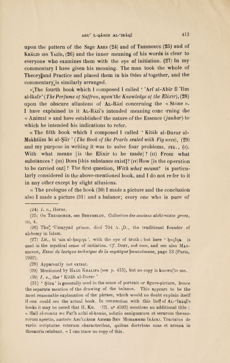 upon the pattern of the Sage Ares (24) and of Theodorus (25) and of Khalid ibn YAziD, (26) and the inner meaning of his words is clear to everyone who examines them with the eye of initiation. (27) In my commentary l have given his meaning. The man took the whole of Theoryfand Practice and placed them in his Odes al together, and the commentary's similarly arranged. <csThe fourth book which 1 composed I called ‘ cArf al-Abir fi 'Ilm al-IksTr’ (ThePerfume of Saffron, uponHhe Knowledge of the Elixir), (28) upon the obscure allusions of Al-Razi concerning the « Stone ». I have explained in it Al-Raz? s intended meaning cone urning the « Animal » and have established the nature of the Essence (jauhar) to which he intended his indications to refer. « The fifth book which I composed I called 4 Kitab al-Durar al- Makhtum bi al-Sur ’ (The Book of the Pearls sealed with Fig ures), (29) and my purpose in writing it was to solve four problems, viz., (i). With what means [is +.he Elixir to be made] ? (ii) From what substances ? (in) Does [this substance exist]? (iv)How [is the operation to be carried out] ? The first question, With what means? is particu¬ larly considered in the above-mentioned book, and I do not refer to it in any other except by slight allusions. « The prologue of the book (30) I made a picture and the conclusion also I made a picture (31) and a balance; every one who is pure of (24) /. <?., Horus. (25) On Theodorus, see Berthelot, Collection des anciens alchimistes grecs, hi, 4, (26) The” ‘Umayyad prince, died 704 A. ^D., the traditional founder of alchemy in Islam. (27) Lit., bi ‘ain al-haqiqa \ with the eye of truth; but here ‘ haqlqa is used in the mystical sense of initiation. Cf. Dozy, sub voce, and see also Mas- signon, Essai de lexique technique de la mystique \musulmane, page 13 (Paris, 1922). (28) Apparently not extant. (29) Mentioned by Hajji Khalifa (see p. 415), but no copy is known^to me. (30) I. e., the ‘ Kitab al-Durar ’ (31) ‘ Sura ’ is generally used in the sense of portrait or figure-picture, hence the separate mention of the drawing of the balance. This appears to be the most reasonable explanation of the phrase, which would no doubt explain itself if one could see the actual book. In connection with this list! of Al-‘Iraqi’s books it may be noted that H. Kh. 'III. n° 4593) mentions an additional title : a Hall el-romuz we Fat’h aefal el-konus, solutio aenigmatum et serarum thesau- rorum apertio, auctore Abu’lcasim Ahmed Ben Mohammed Iracki. Tractatus de variis scripturae veterum characteribus, quibus doctrinas suas et arcana in thesauris celabant. » I can trace no copy of this.