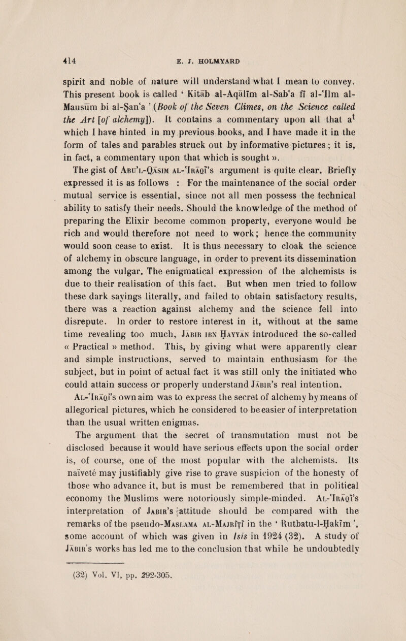 spirit and noble of nature will understand what I mean to convey. This present book is called ‘ Kitab al-Aqallm al-Sab‘a fi al-Tlm al- Mausum hi al-§anca ’ (Book of the Seven Climes, on the Science called the Art [of alchemy]). It contains a commentary upon all that a* which I have hinted in my previous books, and I have made it in the form of tales and parables struck out by informative pictures ; it is, in fact, a commentary upon that which is sought». The gist of Abu’l-Qasim al-TraqFs argument is quite clear. Briefly expressed it is as follows : For the maintenance of the social order mutual service is essential, since not all men possess the technical ability to satisfy their needs. Should the knowledge of the method of preparing the Elixir become common property, everyone would be rich and would therefore not need to work; hence the community would soon cease to exist. It is thus necessary to cloak the science of alchemy in obscure language, in order to prevent its dissemination among the vulgar. The enigmatical expression of the alchemists is due to their realisation of this fact. But when men tried to follow these dark sayings literally, and failed to obtain satisfactory results, there was a reaction against alchemy and the science fell into disrepute. In order to restore interest in it, without at the same time revealing too much, Jabir ibn Hayyan introduced the so-called « Practical » method. This, by giving what were apparently clear and simple instructions, served to maintain enthusiasm for the subject, but in point of actual fact it was still only the initiated who could attain success or properly understand Jabir’s real intention. Al-TraqFs own aim was to express the secret of alchemy by means of allegorical pictures, which he considered to be easier of interpretation than the usual written enigmas. The argument that the secret of transmutation must not be disclosed because it would have serious effects upon the social order is, of course, one of the most popular with the alchemists. Its naivete may justifiably give rise to grave suspicion of the honesty of those who advance it, but is must be remembered that in political economy the Muslims were notoriously simple-minded. Al-Traqi’s interpretation of Jabir’s ^attitude should be compared with the remarks of the pseudo-MASLAMA al-MajrIti in the ‘ Rutbatu-1-Hak?m some account of which was given in Isis in 1924 (32). A study of Jabir’s works has led me to the conclusion that while he undoubtedly (32) Yol. VI, pp. 292-305.