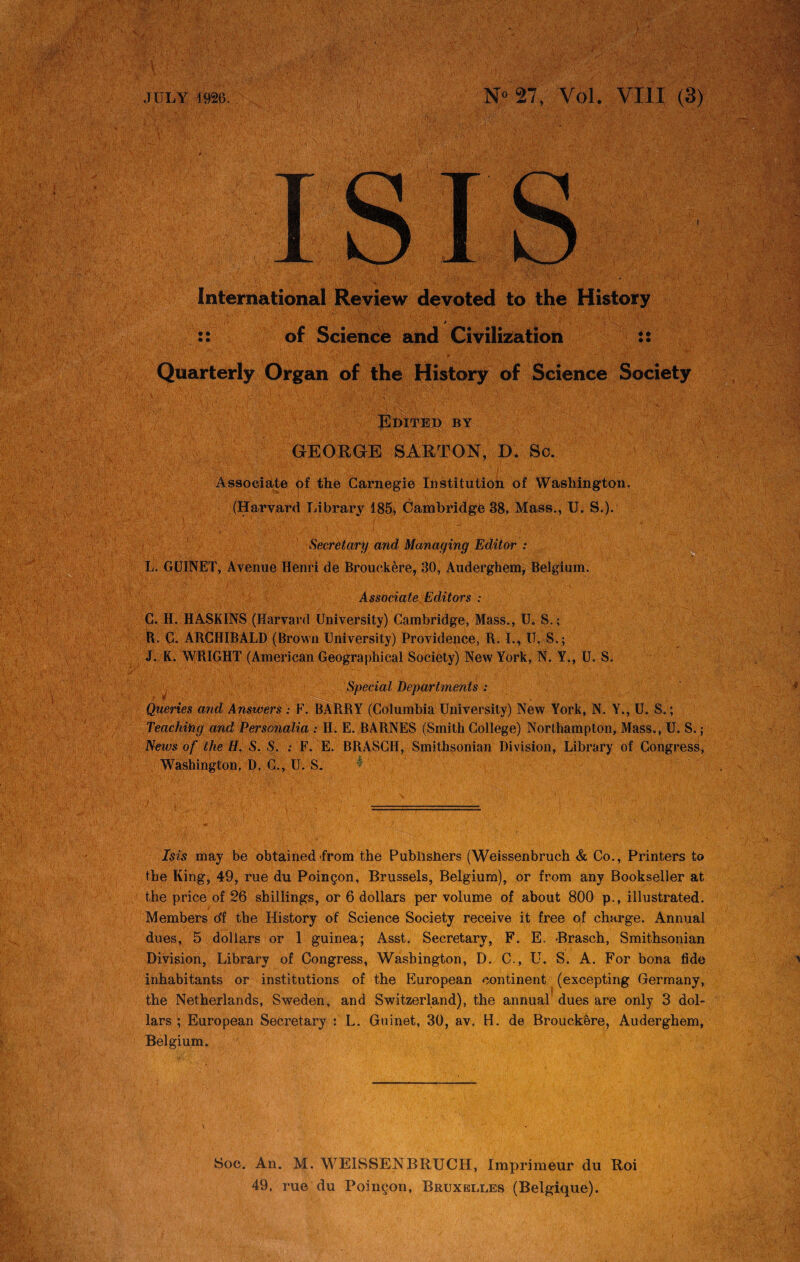 1 International Review devoted to the History , * 1 :: of Science and Civilization :: ...V - •• •’ 1 V.^'WJcV * ( ‘ ■ i •.* I ' 'V j * , *’>' Quarterly Organ of the History of Science Society Edited by GEORGE SARTON, D. Sc. Associate the Carnegie Institution of Washington. (Harvard Library 185, Cambridge 38, Mass., U. S.). I i Secretary and Managing Editor : L. GUINET, Avenue Henri de Brouckere, 30, Auderghem, Belgium. Associate Editors : C. H. HASKINS (Harvard University) Cambridge, Mass., U. S.; R. C. ARCHIBALD (Brown University) Providence, R. I., U. S.; J. K. WRIGHT (American Geographical Society) New York, N. Y., U. S. Special Departments : Queries and Answers : F. BARRY (Columbia University) New York, N. Y., U. S.; Teaching and Personalia : H. E. BARNES (Smith College) Northampton, Mass., U. S. ; News of the H. S. S. : F. E. BRASCII, Smithsonian Division, Library of Congress, Washington, D. C., U. S. * Isis may be obtained from the Publishers (Weissenbruch & Co., Printers to the King, 49, rue du Poingon, Brussels, Belgium), or from any Bookseller at the price of 26 shillings, or 6 dollars per volume of about 800 p., illustrated. Members df the History of Science Society receive it free of charge. Annual dues, 5 dollars or 1 guinea; Asst. Secretary, F. E. Brasch, Smithsonian Division, Library of Congress, Washington, D. C., U. S. A. For bona fide inhabitants or institutions of the European continent (excepting Germany, the Netherlands, Sweden, and Switzerland), the annual dues are only 3 dol¬ lars ; European Secretary : L. Guinet, 30, av. H. de Brouckere, Auderghem, Belgium. Soc. An. M. WEISSENTBRXJCH, Imprimeur du Roi 49, rue du Poingon, Bruxelles (Belgique).