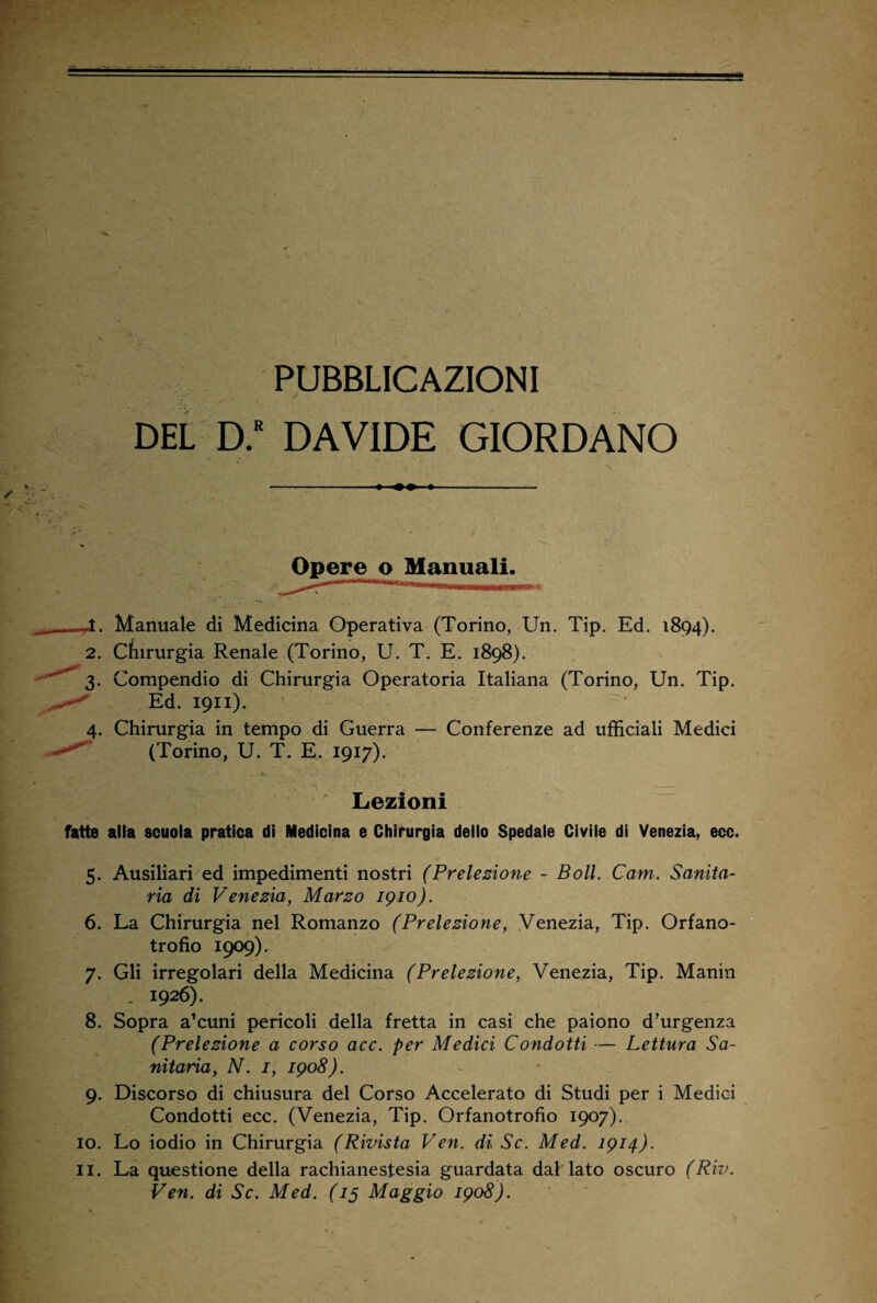 DEL D.R DAVIDE GIORDANO Opere o Manuali. 4. Manuale di Medicina Operativa (Torino, Un. Tip. Ed. 1894). 2. Chirurgia Renale (Torino, U. T. E. 1898). 3. Compendio di Chirurgia Operatoria Italiana (Torino, Un. Tip. Ed. 1911). ' 4. Chirurgia in tempo di Guerra — Conferenze ad ufficiali Medici (Torino, U. T. E. 1917). Lezioni fatte alla scuola pratica di Medicina e Chirurgia dello Spedale Civile di Venezia, ecc. 5. Ausiliari ed impedimenti nostri (Prelezione - Boll. Cam. Sanita¬ ria di Venezia, Marzo 1910). 6. La Chirurgia nel Romanzo (Prelezione, Venezia, Tip. Orfano¬ trofio 1909). 7. Gli irregolari della Medicina (Prelezione, Venezia, Tip. Manin „ 1926). 8. Sopra a^uni pericoli della fretta in casi che paiono d’urgenza (Prelezione a corso acc. per Medici Condotti — Lettura Sa¬ nitaria, N. 1, 1908). 9. Discorso di chiusura del Corso Accelerato di Studi per i Medici Condotti ecc. (Venezia, Tip. Orfanotrofio 1907). 10. Lo iodio in Chirurgia (Rivista Ven. di Se. Med. 1914). 11. La questione della rachianestesia guardata dal lato oscuro (Riv. Ven. di Se. Med. (15 Maggio 1908).