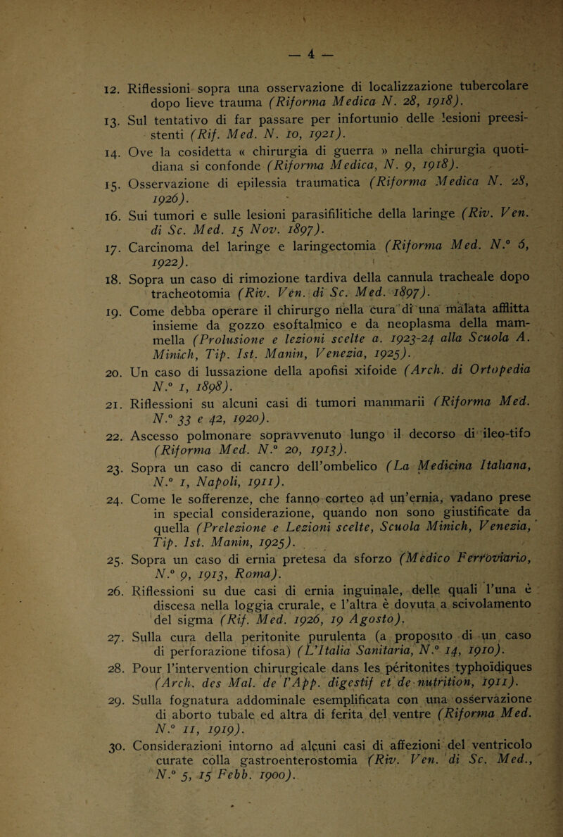 12. Riflessioni sopra una osservazione di localizzazione tubercolare dopo lieve trauma (Riforma Medica N. 28, 1918). 13. Sul tentativo di far passare per infortunio delle lesioni preesi¬ stenti (Rif. Med. N. io, 1921). 14. Ove la cosidetta « chirurgia di guerra » nella chirurgia quoti¬ diana si confonde (Riforma Medica, N. 9, 1918). 15. Osservazione di epilessia traumatica (Riforma Medica N. 28, 1926). 16. Sui tumori e sulle lesioni parasifilitiche della laringe (Riv. Ven. di Se. Med. 13 Nov. 1897). 17. Carcinoma del laringe e larmgectomia (Riforma Med. N.° 6, 1922). » 18. Sopra un caso di rimozione tardiva della cannula tracheale dopo tracheotomia (Riv. Ven. di Se. Med. 1897) • 19. Come debba operare il chirurgo nella cura di una malata afflitta insieme da gozzo esoftalmico e da neoplasma della mam¬ mella (Prolusione e lezioni scelte a. 1923-24 alla Scuola A. Minich, Tip. Ist. Manin, Venezia, 1923). 20. Un caso di lussazione della apofisi xifoide (Arch. di Ortopedia N.° 1, 1898). 21. Riflessioni su alcuni casi di tumori mammarii (Riforma Med. N.° 33 e 42, 1920). 22. Ascesso polmonare sopravvenuto lungo il decorso di ileo-tifo (Riforma Med. N.° 20, 1913). 23. Sopra un caso di cancro dell’ombelico (La Medicina Italiana, N.° 1, Napoli, 1911). 24. Come le sofferenze, che fanno corteo ad un’ernia, vadano prese in special considerazione, quando non sono giustificate da quella (Prelezione e Lezioni scelte, Scuola Minich, Venezia, Tip. Ist. Manin, 1923). 25. Sopra un caso di ernia pretesa da sforzo (Medico Ferfòviario, N.° 9, 1913, Roma). 26. Riflessioni su due casi di ernia inguinale, delle quali l’una è discesa nella loggia crurale, e l’altra è dovuta a scivolamento del sigma (Rif. Med. 1926, 19 Agosto). 27. Sulla cura della peritonite purulenta (a proposito di un caso di perforazione tifosa) (L’Italia Sanitaria, N.° 14, I910)- 28. Pour l’intervention chirurgicale dans les péritonites typhoidiques (Arch. des Mal. de l’App. digestif et de nutrition, 1911). 29. Sulla fognatura addominale esemplificata con una osservazione di aborto tubale ed altra di ferita del ventre (Riforma Med. N.° 11, 1919). 30. Considerazioni intorno ad alcuni casi di affezioni del ventricolo curate colla gastroenterostomia (Riv. Ven. di Se. Med., N.° 3, 13 Febb. 1900).
