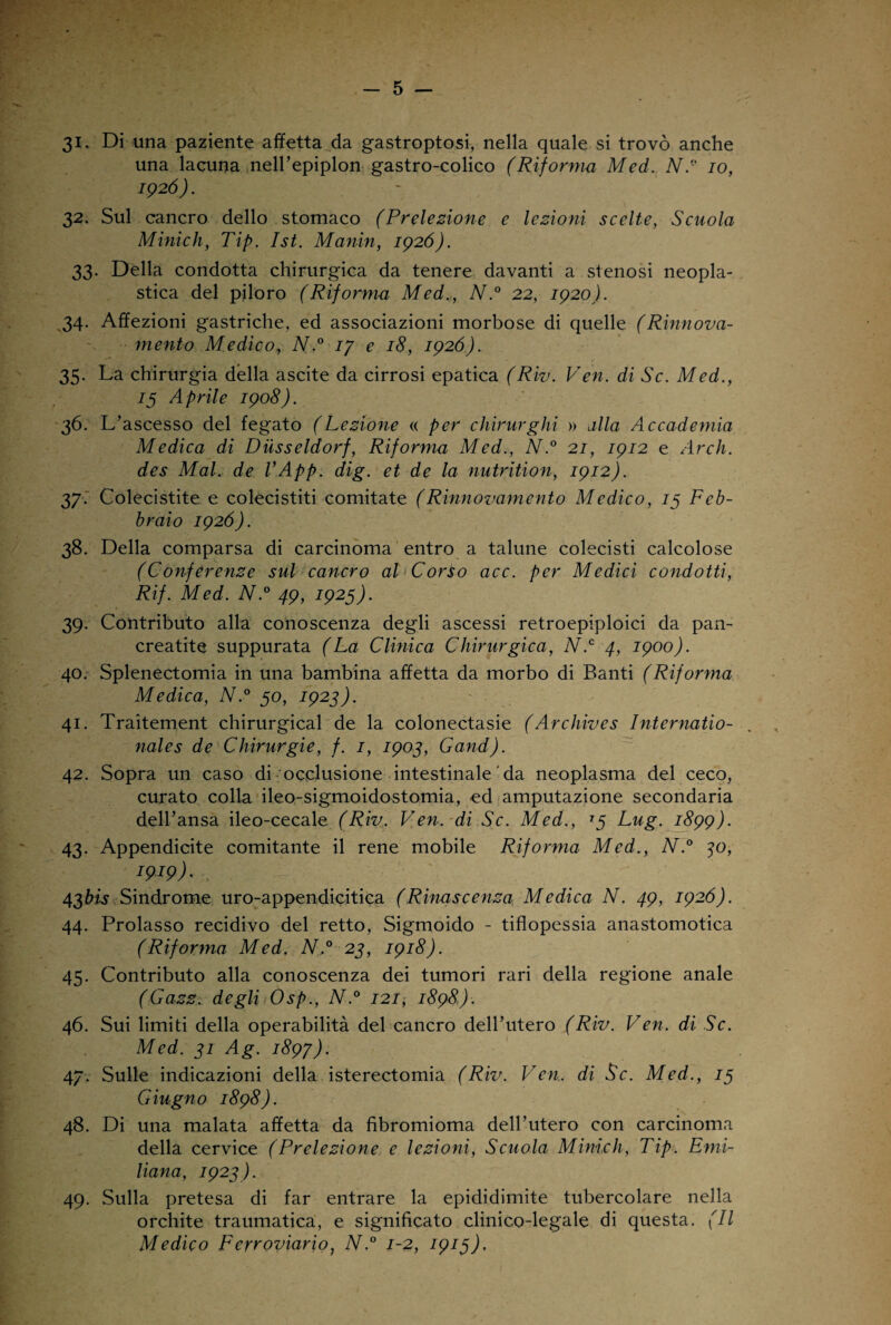 31* Di una paziente affetta da gastroptosi, nella quale si trovò anche una lacuna nell’epiplon gastro-colico (Riforma Med. Né' io, 1926). 32. Sul cancro dello stomaco (Prelezione e lezioni scelte, Scuola Minich, Tip. Ist. Manin, 1926). 33. Della condotta chirurgica da tenere davanti a stenosi neopla¬ stica del piloro (Riforma Med., N.° 22, 1920). 34. Affezioni gastriche, ed associazioni morbose di quelle (Rinnova¬ mento Medico, N.° 17 e 18, 1926). 35. La chirurgia della ascite da cirrosi epatica (Riv. Ven. di Se. Med., 13 Aprile 1908). 36. L’ascesso del fegato (Lezione « per chirurghi » alla Accademia Medica di Dusseldorf, Riforma Med., N.° 21, 1912 e Arch. des Mal. de VApp. dig. et de la nutrition, 1912). 37. Colecistite e colecistiti comitate (Rinnovamento Medico, 13 Feb¬ braio 1926). 38. Della comparsa di carcinoma entro a talune colecisti calcolose (Conferenze sul cancro al* Corio acc. per Medici condotti, Rif. Med. N.° 49, 1925). 39. Contributo alla conoscenza degli ascessi retroepiploici da pan¬ creatite suppurata (La Clinica Chirurgica, N.c 4, 1900). 40. Splenectomia in una bambina affetta da morbo di Banti (Riforma Medica, N.° 50, 1923). 41. Traìtement chirurgical de la colonectasie (Archivcs Internatio- nales de Chirurgie, f. 1, 1903, Gand). 42. Sopra un caso di occlusione intestinale ' da neoplasma del ceco, curato colla ileo-sigmoidostomia, ed amputazione secondaria dell’ansa ileo-cecale (Riv. Ven. di Se. Med., 13 Lug. 1899). 43. Appendicite comitante il rene mobile Riforma Med., N.° 30, 1919)- -, 4$bis Sindrome uro-appendicitica (Rinascenza Medica N. 49, 1926). 44. Prolasso recidivo del retto, Sigmoido - tiflopessia anastomotica (Riforma Med. N.° 23, 1918). 45. Contributo alla conoscenza dei tumori rari della regione anale (Gazz. degli Osp., N.° 121, 1898). 46. Sui limiti della operabilità del cancro dell’utero (Riv. Ven. di Se. Med. 31 Ag. 1897). 47. Sulle indicazioni della isterectomia (Riv. Ven. di Se. Med., 13 Giugno 1898). 48. Di una malata affetta da fibromioma dell’utero con carcinoma della cervice (Prelezione e lezioni, Scuola Minich, Tip. Emi¬ liana, 1923). 49. Sulla pretesa di far entrare la epididimite tubercolare nella orchite traumatica, e significato clinico-legale di questa. (Il Medico Ferroviario, N.° 1-2, 1913),