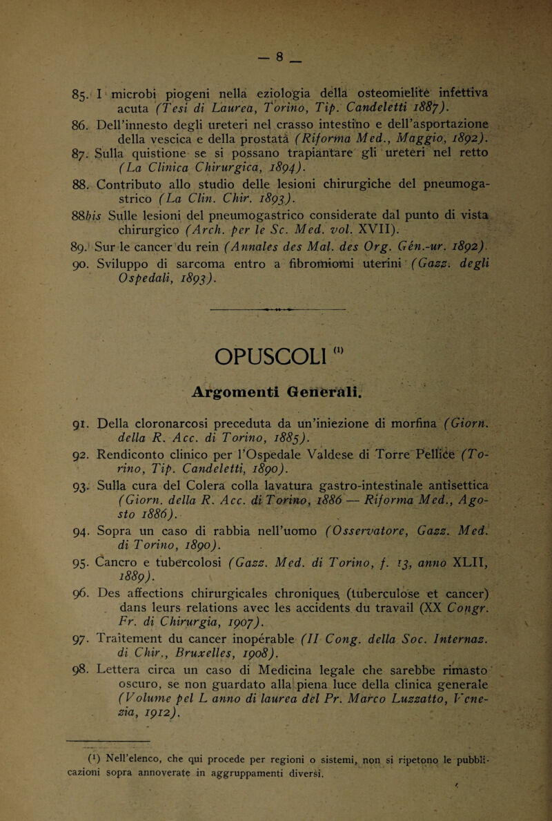 85- I microbi piogeni nella eziologia della osteomielite infettiva acuta (Tesi dì Laurea, Torino, Tip. Candeletti 1887). 86. Deirinnesto degli ureteri nel crasso intestino e dell’asportazione della vescica e della prostatà (Riforma Med., Maggio, 1892). 87. Sulla quistione se si possano trapiantare gli ureteri nel retto (La Clinica Chirurgica, 1894). 88. Contributo allo studio delle lesioni chirurgiche del pneumoga- strico (La Clin. Chir. 1893). 88bis Sulle lesioni del pneumogastrico considerate dal punto di vista chirurgico (Arch. per le Se. Med. voi. XVII). 89. * Sur le cancer du rein (Annales des Mal. des Org. Gén.-ur. 1892). 90. Sviluppo di sarcoma entro a fibromiomi uterini (Gazz. degli Ospedali, 1893). OPUSCOLI0> Argomenti Generali. 91. Della cloronarcosi preceduta da un’iniezione di morfina (Giorn. della R. Acc. di Torino, 1883). 92. Rendiconto clinico per l’Ospedale Valdese di Torre PeHiCe (To¬ rino, Tip. Candeletti, 1890). 93. Sulla cura del Colera colla lavatura gastro-intestinale antisettica (Giorn. della R. Acc. di Torino, 1886 — Riforma Med., Ago¬ sto 1886). 94. Sopra un caso di rabbia nell’uomo (Osservatore, Gazz. Med. di Torino, 1890). 95. Cancro e tubercolosi (Gazz. Med. di Torino, f. 13, anno XLII, 1889). 96. Des affections chirurgicales chronique^ (tuberculose et cancer) dans leurs relations avec les accidents du travail (XX Congr. Fr. di Chirurgia, 1907). 97. Traitement du cancer inopérable (II Cong. della Soc. Internaz. di Chir., Bruxelles, 1908). / 98. Lettera circa un caso di Medicina legale che sarebbe rimasto oscuro, se non guardato alla piena luce della clinica generale (Volume pel L anno di laurea del Pr. Marco Luzzatto, Vene¬ zia, 1912). (!) Nell’elenco, che qui procede per regioni o sistemi, non si ripetono le pubbli¬ cazioni sopra annoverate in aggruppamenti diversi. rt