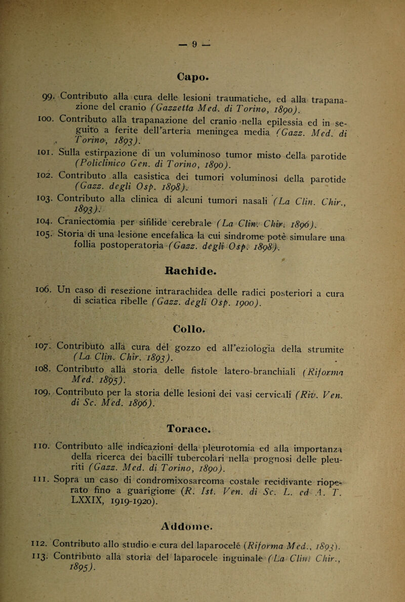 Capo. 99, Contributo alla cura delle lesioni traumatiche, ed alla trapana¬ zione del cranio (Gazzetta Medi, di Torino, 1890). 100. Contributo alla trapanazione del cranio nella epilessia ed in se¬ guito a ferite dell’arteria meningea media (Gazz. Med. di ,, Torino, 1893); 101. Sulla estirpazione di un voluminoso tumor misto della parotide (Policlinico Gen. di Torino, 1890). 102. Contributo alla casistica dei tumori voluminosi della parotide (Gazz. degli Osp. 1898). 103. Contributo alla clinica di alcuni tumori nasali (La Clin Chir 1893)J I04- Craniectomia per sifilide cerebrale (La Cliw. Ghir. 1896). 105. Storia di una lesione encefalica la cui sindrome potè simulare una follia postoperatoria (Gazz. degli; Osp. 1898). Rachide. 106. Un caso di resezione intrarachidea delle radici posteriori a cura di sciatica ribelle (Gazz. degli Osp. 1900). Collo. 107. Contributo alla cura del gozzo ed all’eziologia della strumite (La Clin. Chir. 1893). 108. Contributo alla storia delle fistole latero-branchiali ( Rii orma Med. 1895). 109. Contributo per la storia delle lesioni dei vasi cervicali (Riv. Ven. di Se. Med. 1896). Torace. * no. Contributo alle indicazioni della pleurotomia ed alla importanza della ricerca dei bacilli tubercolari nella prognosi delle pleu¬ riti (Gazz. Med. di Torino, 1890). in. Sopra un caso di condromixosarcoma costale recidivante riope¬ rato fino a guarigione (R. Ist. Ven. di Se. L. ed A. T. LXXIX, 1919-1920). Addome. 112. Contributo allo studio e cura del laparocelé (Riforma Med., 1893). n3- Contributo alla storia del laparocele inguinale (La Clini Chir., i895)-