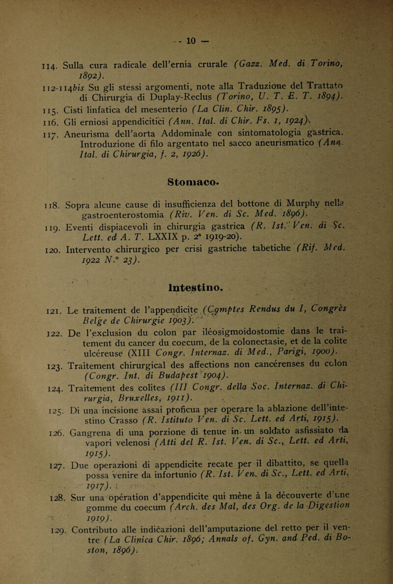 114. Sulla cura radicale dell’ernia crurale (Gazz. Med. di Torino, 1892). 112-114bis Su gli stessi argomenti, note alla Traduzione del Trattato di Chirurgia di Duplay-Reclus (Torino, U. T. E. T. 1894). 115. Cisti linfatica del mesenterio (La Clin. Chir. 1895). 116. Gli erniosi appendicitici (Ann. Ital. di Chir. Fs. 1, 1924)\ 117. Aneurisma dell’aorta Addominale con sintomatologia gastrica. Introduzione di filo argentato nel sacco aneurismatico (Ann. Ital. di Chirurgia, f. 2, 1926). Stomaco. 118. Sopra alcune cause di insufficienza del bottone di Murphy nella gastroenterostomia (Riv. Ven. di Se. Med. 1896). 119. Eventi dispiacevoli in chirurgia gastrica (R. Ist. Ven: di Se. Lett. ed A. T. LXXIX p. 2a 1919-20). 120. Intervento chirurgico per crisi gastriche tabetiche (Rif. Med. 1922 N.° 23). Intestino. 121. Le traitement de l’appendicite (G$mptes Rendus du I, Congrès Belge de Chirurgie 1903). ' ' 122. De l’exclusion du colon par iléosigmoidostomie dans le trai¬ tement du cancer du coecum, de la colonectasie, et de la colite ulcéreuse (XIII Congr. Internaz. di Med., Parigi, 1900). 123. Traitement chirurgical des affections non cancérenses du colon (Congr. Int. di Budapest 1904). 124. Traitement des colites (III Congr. della Soc. Internaz. di Chi¬ rurgia, Bruxelles1911). ,, \ 125. Di una incisione assai proficua per operare la ablazione dell inte¬ stino Crasso (R. Istituto Ven. di Se. Lett. ed Arti, 1915)• 126. Gangrena di una porzione di tenue in - un soldato asfissiato da vapori velenosi (Atti del R. Ist. Ven. di Se., Lett. ed Arti, I9I5)- 12J. Due operazioni di appendicite recate per il dibattito, se quella possa venire da infortunio (R. Ist. Ven. di Se., Lett. ed Aiti, 1917). t • - ; . . 128. Sur una opération d’appendicite qui méne à la découverte d i.ne gomme du coecum (Arch. des Mal, des Org. de la Digestion I9I9)- 129. Contributo alle indicazioni dell’amputazione del retto per il ven¬ tre (La Clinica Chir. 1896', Annals of, Gyn. and Ped. di Bo¬ ston, 1896).