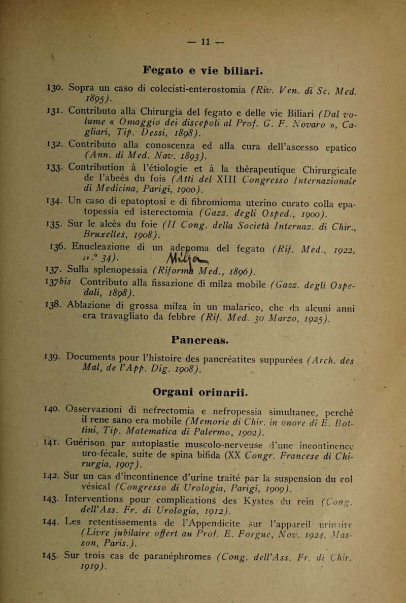 Fegato e vie biliari. 130. Sopra un caso di colecisti-enterostomia (Riv. Ven. di Se Med i895)- 131. Contributo alla Chirurgia del fegato e delle vie Biliari (Dal vo¬ lume « Omaggio dei discepoli al Prof. G. F. Novaro », Ca¬ gliari,, Tip. Dessi, 1898). 132- Contributo alla conoscenza ed alla cura dell’ascesso epatico (Ann. di Med. Nav. 1893). 133- Contribution à Ittiologie et à la thèrapeutique Chirurgicale de l’abeès du fois (Atti del XIII Congresso hit e r nazionale di Medicina, Parigi, 1900). :34- Un caso di epatoptosi e di fibromioma uterino curato colla epa- topessia ed isterectomia (Gazz. degli Ospcd., 1900). T35- Sur le alcès du foie (II Cong. della Società Internaz. di Chir., Bruxelles, 1908). 136. Enucleazione di un adenoma del fegato (Ri). Med /02> ^° 34)■ 137. Sulla splenopessia (Riformìt Med., 1896). 137bis Contributo alla fissazione di milza mobile (Gazz. degli Ospe¬ dali, 1898). 138. Ablazione di grossa milza in un malarico, che da alcuni anni era travagliato da febbre (Rif. Med. 30 Marzo, 1923). Pancreas. 139. Documents pour l’histoire des pancréatites suppurées (Arch. des Mal, de VApp. Dig. 1908). Organi orinarii. 140. Osservazioni di nefrectomia e nefropessia simultanee, perchè il rene sano era mobile (Memorie di Chir. in onore di E. Bot¬ tini, Tip. Matematica di Palermo, 1902). 141. Guérison par autoplastie muscolo-nerveuse d’ime incontincnce uro-fécale, suite de spina bifida (XX Congr. Francese di Chi¬ rurgia, 1903). 142. Sur un cas d’incontinence d’urine traité par la suspension du col vésical (Congresso di Urologia, Parigi, 1909). 143. Interventions pour complications des Kystes du rein (Cong. delVAss. Fr. di Urologia, 1912). 144. Les retentissements de TAppendicite sur l’appareil urin uie (Livre jubilaire offert au Prof. E. Forguc, Nov. 1924, Mas- son, Paris.). 145. Sur trois cas de paranéphromes (Cong. delVAss. Fr. di Chir. W9)-