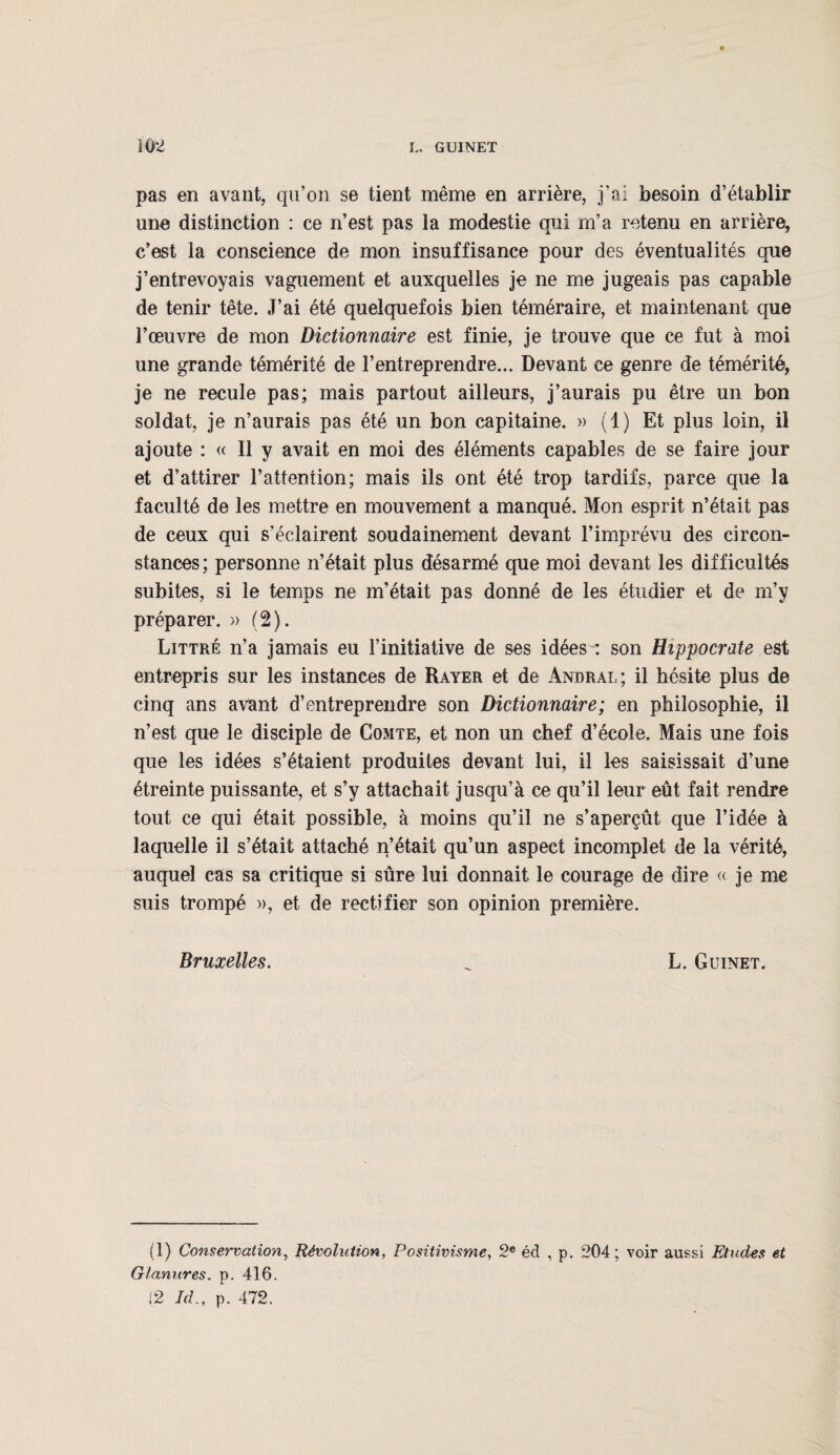 pas en avant, qu’on se tient même en arrière, j’ai besoin d’établir une distinction : ce n’est pas la modestie qui m’a retenu en arrière, c’est la conscience de mon insuffisance pour des éventualités que j’entrevoyais vaguement et auxquelles je ne me jugeais pas capable de tenir tête. J’ai été quelquefois bien téméraire, et maintenant que l’œuvre de mon Dictionnaire est finie, je trouve que ce fut à moi une grande témérité de l’entreprendre... Devant ce genre de témérité, je ne recule pas; mais partout ailleurs, j’aurais pu être un bon soldat, je n’aurais pas été un bon capitaine. » (1) Et plus loin, il ajoute : « Il y avait en moi des éléments capables de se faire jour et d’attirer l’attention; mais ils ont été trop tardifs, parce que la faculté de les mettre en mouvement a manqué. Mon esprit n’était pas de ceux qui s’éclairent soudainement devant l’imprévu des circon¬ stances ; personne n’était plus désarmé que moi devant les difficultés subites, si le temps ne m'était pas donné de les étudier et de m’y préparer. » (2). Littré n’a jamais eu l’initiative de ses idées^: son Hippocrate est entrepris sur les instances de Rayer et de àndral; il hésite plus de cinq ans avant d’entreprendre son Dictionnaire; en philosophie, il n’est que le disciple de Comte, et non un chef d’école. Mais une fois que les idées s’étaient produites devant lui, il les saisissait d’une étreinte puissante, et s’y attachait jusqu’à ce qu’il leur eût fait rendre tout ce qui était possible, à moins qu’il ne s’aperçût que l’idée à laquelle il s’était attaché n’était qu’un aspect incomplet de la vérité, auquel cas sa critique si sûre lui donnait le courage de dire « je me suis trompé », et de rectifier son opinion première. Bruxelles. ^ L. Guinet. (1) Conservation, Révolution, Positivisme, 2e éd , p. 204; voir aussi Etudes et Glanures. p. 416. (2 Id., p. 472.